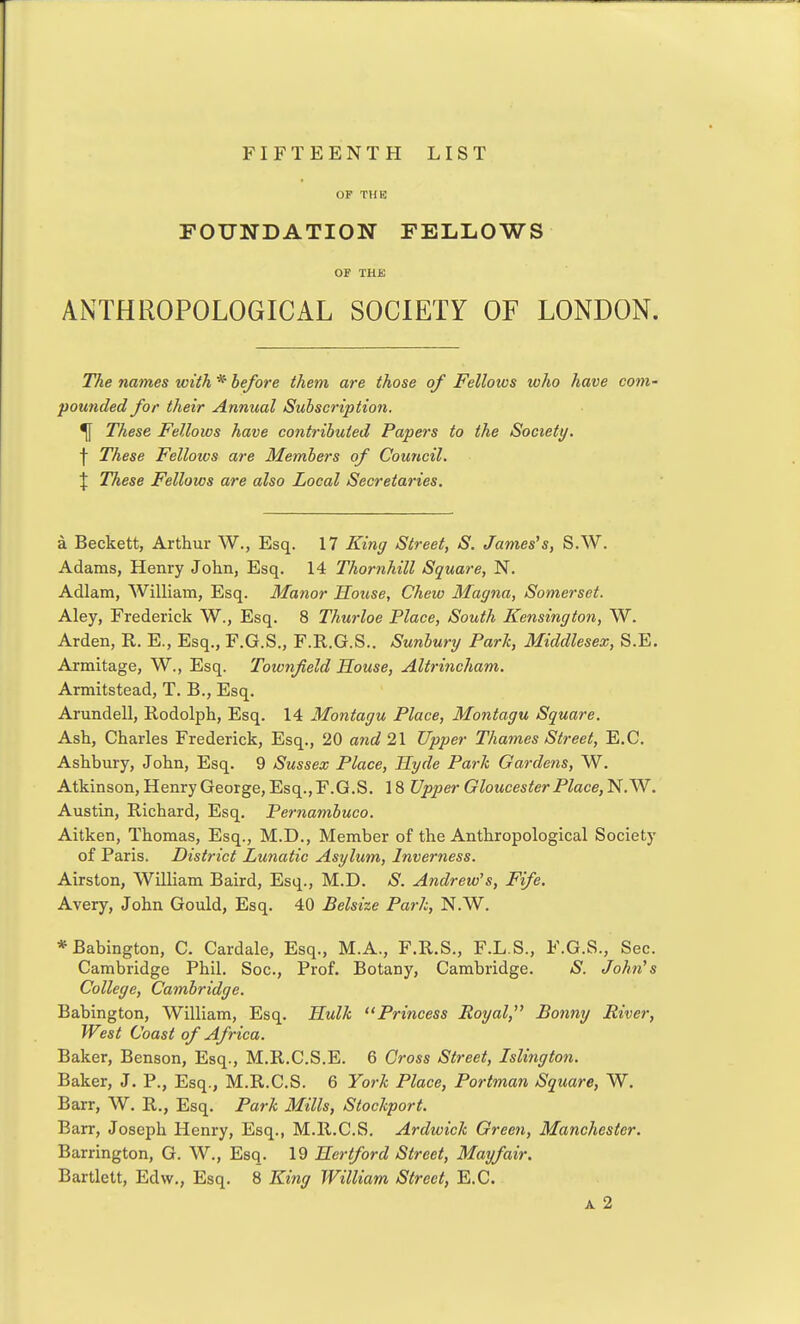 OF THE FOUNDATION FELLOWS OF THE ANTHROPOLOGICAL SOCIETY OF LONDON. The names with * before them are those of Fellows who have com- pounded for their Annual Subscription. ^ These Fellows have contributed Papers to the Society. \ These Fellows are Members of Council. X These Fellows are also Local Secretaries. a Beckett, Arthur W., Esq. 17 King Street, S. James's, S.W. Adams, Henry John, Esq. 14 Thornhill Square, N. Adlam, William, Esq. Manor House, Chew Magna, Somerset. Aley, Frederick W., Esq. 8 Thurloe Place, South Kensington, W. Arden, R. E., Esq., F.G.S., F.R.G.S.. Sunbury Park, Middlesex, S.E. Armitage, W., Esq. Townfield House, Altrincham. Armitstead, T. B., Esq. Arundell, Rodolph, Esq. 14 Montagu Place, Montagu Square. Ash, Charles Frederick, Esq., 20 and 21 Upper Thames Street, E.G. Ashbury, John, Esq. 9 Sussex Place, Hyde Park Gardens, W. Atkinson, Henry George, Esq., F.G.S. 18 Upper Gloucester Place, N. W. Austin, Richard, Esq. Pernambuco. Aitken, Thomas, Esq., M.D., Member of the Anthropological Society of Paris. District Lunatic Asylum, Inverness. Airston, William Baird, Esq., M.D. S. Andrew's, Fife. Avery, John Gould, Esq. 40 Belsize Park, N.W. *Babington, C. Cardale, Esq., M.A., F.R.S., F.L.S., F.G.S., Sec. Cambridge Phil. Soc, Prof. Botany, Cambridge. S. John's College, Cambridge. Babington, William, Esq. Hulk Princess Royal, Bonny River, West Coast of Africa. Baker, Benson, Esq., M.R.C.S.E. 6 Gross Street, Islington. Baker, J. P., Esq., M.R.C.S. 6 York Place, Portman Square, W. Barr, W. R., Esq. Park Mills, Stockport. Barr, Joseph Henry, Esq., M.R.C.S. Ardwick Green, Manchester. Barrington, G. W., Esq. 19 Hertford Street, May fair. Bartlett, Edw., Esq. 8 King William Street, E.G. A 2