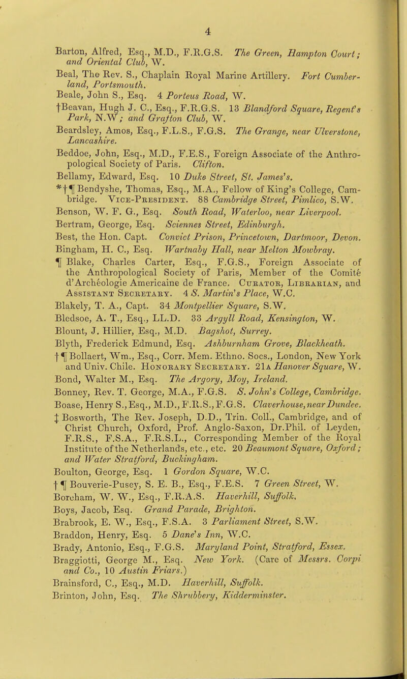 Barton, Alfred, Esq., M.D., F.R.G.S. The Green, Hampton Court; and Oriental Club, W. Beal, The Rev. S., Chaplain Royal Marine Artillery. Fort Cumber- land, Portsmouth. Beale, John S., Esq. 4 Porteus Road, W. fBeavan, Hugh J. C, Esq., F.R.G.S. 13 Blandford Square, Regent's Park, N. W ; and Grajton Club, W. Beardsley, Amos, Esq., F.L.S., F.G.S. The Gi •ange, near Ulverstone, Lancashire. Beddoe, John, Esq., M.D., F.E.S., Foreign Associate of the Anthro- pological Society of Paris. Clifton. Bellamy, Edward, Esq. 10 Dulce Street, St. James's. *f^Bendyshe, Thomas, Esq., M.A., Fellow of King's College, Cam- bridge. Vice-Phesident. 88 Cambridge Street, Pimlico, S.W. Benson, W. F. G., Esq. South Road, Waterloo, near Liverpool. Bertram, George, Esq. Sciennes Street, Edinbtcrgh. Best, the Hon. Capt. Convict Prison, Princetoivn, Dartmoor, Devon. Bingham, H. C, Esq. Wartnaby Hall, near Melton Mowbray. ^ Blake, Charles Carter, Esq., F.G.S., Foreign Associate of the Anthropological Society of Paris, Member of the Comite d'Archeologie Americaine de France. Curator, Librarian, and Assistant Secretary. 4 S. Martin's Place, W.C. Blakely, T. A., Capt. 34 Montpellter Square, S.W. Bledsoe, A. T., Esq., LL.D. 33 Argyll Road, Kensington, W. Blount, J. Hillier, Esq., M.D. Bagshot, Surrey. Blyth, Frederick Edmund, Esq. Ashburnham Grove, Blackheath. f ^Bollaert, Wm., Esq., Corr. Mem. Ethno. Socs., London, New York and Univ. Chile. Honorary Secretary. 21a Hanover Square, V^. Bond, Walter M., Esq. The Argory, Moy, Ireland. Bonney, Rev. T. George, M.A., F.G.S. aS'. John's College, Cambridge. Boase, Henry S.,Esq., M.D., F.R.S.,F.G.S. Claverhouse,nearDundee. X Bosworth, The Rev. Joseph, D.D., Trin. Coll., Cambridge, and of Christ Church, Oxford, Prof. Anglo-Saxon, Dr.Phil, of Leyden, F.R.S., F.S.A., F.R.S.L., Corresponding Member of the Royal Institute of the Netherlands, etc., etc. 20 Beaumont Square, Oxford; and Water Stratford, Buckingham. Boulton, George, Esq. 1 Gordon Square, W.C. t ^ Bouverie-Pusey, S. E. B., Esq., F.E.S. 7 Gree7i Street, W. Boreham, W, W., Esq., F.R.A.S. Haverhill, Suffolk, Boys, Jacob, Esq. Grand Parade, Brighto7i. Brabrook, E. W., Esq., F.S.A. 3 Parliament Street, S.W, Braddon, Henry, Esq. 5 Dane's Inn, W.C. Brady, Antonio, Esq., F.G.S. Maryland Point, Stratford, Essex. Braggiotti, George M., Esq. New York. (Care of Messrs. Gorpi and Co., 10 Austin Friars.) Brainsford, C, Esq., M.D. Haverhill, Suffolk. Brinton, John, Esq. The Shrubbery, Kidderminster.