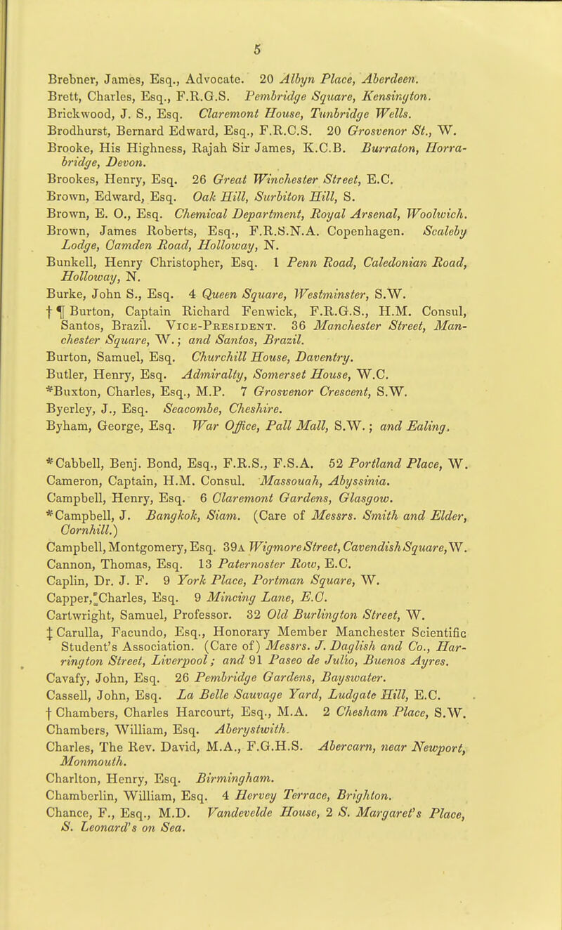Brebner, James, Esq., Advocate. 20 Albyn Place, Aberdeen. Brett, Charles, Esq., F.R.G.S. Pemhridge Square, Kensington. Brickwood, J. S., Esq. Claremont House, Ttmlridge Wells. Brodhurst, Bernard Edward, Esq., F.R.C.S. 20 Grosvenor St., W. Brooke, His Highness, Rajah Sir James, K.C.B. Burraton, Horra- hridge, Devon, Brookes, Henry, Esq. 26 Great Winchester Street, E.G. Brown, Edward, Esq. Oah 'Rill, Surbiton Hill, S. Brown, E. O., Esq. Chemical Department, Royal Arsenal, Woolwich. Brown, James Roberts, Esq., F.R.S.N.A. Copenhagen. Scaleby Lodge, Camden Road, Holloway, N. Bunkell, Henry Christopher, Esq. 1 Penn Road, Caledonian Road, Holloivay, N. Burke, John S., Esq. 4 Queen Square, Westminster, S.W. f ^ Burton, Captain Richard Fenwick, F.R.G.S., H.M. Consul, Santos, Brazil. Vice-Peesident. 36 Manchester Street, Man- chester Square, W.; and Santos, Brazil. Burton, Samuel, Esq. Churchill House, Daventry. Butler, Henry, Esq. Admiralty, Somerset House, W.C. *Buxton, Charles, Esq., M.P. 7 Grosvenor Crescent, S.W. Byerley, J., Esq. Seacombe, Cheshire. Byham, George, Esq. War Office, Pall Mall, S.W.; and Ealing, *Cabbell, Benj. Bond, Esq., F.R.S., F.S.A. 52 Portland Place, W. Cameron, Captain, H.M. Consul. Massouah, Abyssinia. Campbell, Henry, Esq. 6 Olaremont Gardens, Glasgow. * Campbell, J. Bangkok, Siam. (Care of Messrs. Smith and Elder, Cornhill.) Campbell, Montgomery, Esq. 39a WigmoreStreet, CavendishSquare,W. Cannon, Thomas, Esq. 13 Paternoster Row, E.G. Caplin, Dr. J. F. 9 York Place, Portman Square, W. Capper,^Charles, Esq. 9 Mincing Lane, E.O. Cartwright, Samuel, Professor. 32 Old Burlington Street, W, \ Carulla, Facundo, Esq., Honorary Member Manchester Scientific Student's Association. (Care of) Messrs. J. Daglish and Co., Har- rington Street, Liverpool; and 91 Paseo de Julio, Buenos Ayres. Cavafy, John, Esq. 26 Pembridge Gardens, Baysioater. Cassell, John, Esq. La Belle Sauvage Yard, Ludgate Hill, E.G. f Chambers, Charles Harcourt, Esq., M.A. 2 Chesham Place, S.W. Chambers, William, Esq. Aberystwith. Charles, The Rev. David, M.A., F.G.H.S. Abercarn, near Newport, Monmouth. Charlton, Henry, Esq. Birmiiigham. Chamberlin, William, Esq. 4 Hervey Terrace, Brighton. Chance, F., Esq., M.D. Vandevelde House, 2 S. Margaret's Place, S. Leonard's on Sea.