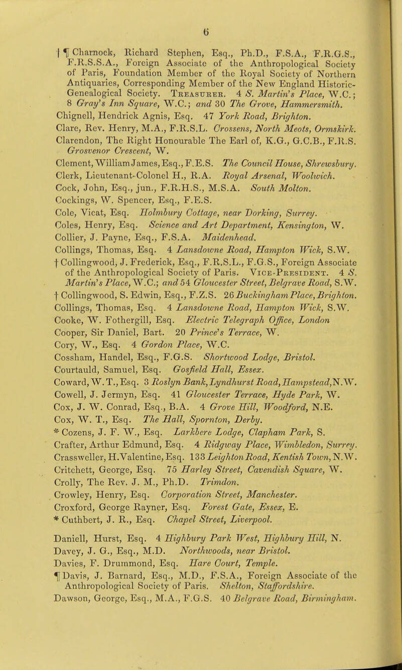 •f^Charnock, Richard Stephen, Esq., Ph.D., F.S.A., F.R.G.S., F.R.S.S.A., Foreign Associate of the Anthropological Society of Paris, Foundation Member of the Royal Society of Northern Antiquaries, Corresponding Member of the New England Historic- Genealogical Society. Treasukee. 4 S. Martin's Place, W.C.; 8 Gray's Inn Square, W.C.; and 30 The Grove, Hammersmith. Chignell, Hendrick Agnis, Esq. 47 York Road, Brighton. Clare, Rev. Henry, M.A., F.R.S.L. Crossens, North Meats, OrmsMrk. Clarendon, The Right Honourable The Earl of, K.G., G.C.B., FJl.S. Grosvenor Crescent, W. Clement, William James, Esq., F.E.S. The Council House, Shrewsbury. Clerk, Lieutenant-Colonel H., R.A. Royal Arsenal, Woolioich. Cock, John, Esq., jun., F.R.H.S., M.S.A. South Molton. Cockings, W. Spencer, Esq., F.E.S. Cole, Vicat, Esq. Holmhury Cottage, near Dorking, Surrey. Coles, Henry, Esq. Science and Art Department, Kensingto7i, W. Collier, J. Payne, Esq., F.S.A. Maidenhead. CoUings, Thomas, Esq. 4 Lansdotvne Road, Hampton Wick, S.W. f Collingwood, J. Frederick, Esq., F.R.S.L., F.G.S., Foreign Associate of the Anthropological Society of Paris. Vice-President. 4 S. Martin's Place, W.C.; and 54 Gloucester Street, Belgrave Road, S.W. f Collingwood, S. Edwin, Esq., F.Z.S. 1^ Buckingham Place, Brighton. CoUings, Thomas, Esq. 4 Lansdowne Road, Hampton Wick, S.W. Cooke, W. Fothergill, Esq. Electric Telegraph Office, London Cooper, Sir Daniel, Bart. 20 Prince's Terrace, W. Cory, W., Esq. 4 Gordon Place, W.C. Cossham, Handel, Esq., F.G.S. Shortivood Lodge, Bristol. Courtauld, Samuel, Esq. Gosfield Hall, Essex. Coward, W. T., Esq. 3 Roslyn Bank, Lyndhurst Road, Ha77ipstead,'N.'W. Cowell, J. Jermyn, Esq. 41 Gloucester Terrace, Hyde Park, W. Cox, J. W. Conrad, Esq., B.A. 4 Grove Hill, Woodford, N.E. Cox, W. T., Esq. The Hall, Spornton, Derby. * Cozens, J. F. W., Esq. Larkbere Lodge, Clapham Park, S. Crafter, Arthur Edmund, Esq. 4 Ridgway Place, Wimbledon, Surrey. Crassweller, H.Valentine, Esq. 133 LeightonRoad, Kentish Toivn, N.W. Critchett, George, Esq. 75 Harley Street, Cavendish Square, W. Crolly, The Rev. J. M., Ph.D. Trimdon. Crowley, Henry, Esq. Go7-poratio7i Street, Manchester. Croxford, George Rayner, Esq. Forest Gate, Essex, E. * Cuthbert, J. R., Esq. Chapel Street, Liverpool. Daniell, Hurst, Esq. 4 Highbury Park West, Highbury Hill, N. Davey, J. G., Esq., M.D. Northwoods, near Bristol. Davies, F. Drummond, Esq. Hare Court, Tetnple. ^ Davis, J, Barnard, Esq., M.D., F.S.A., Foreign Associate of the Anthropological Society of Paris. Shelton, Staffiordshire. Dawson, George, Esq., M.A., F.G.S. 40 Belgrave Road, Birmingham.