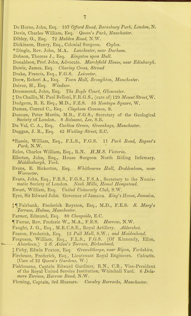 De Home, John, Esq. 137 Offord Road, Barnsbury Park, London, N. Devis, Charles William, Esq. Queen''s Park, Manchester. Dibley, G., Esq. 72 Maiden Road, N.W. Dickinson, Henvy, Esq., Colonial Surgeon. Ceylon. *Dingle, Rev. John, M.A. Lanchester, near Durham. Dobson, Thomas J., Esq. Kingston upon Hull. Donaldson, Prof. John, Advocate. Marchfield House, near Edinburgh. Dowie, James, Esq. Charing Cross, Strand Drake, Francis, Esq., F.G.S. Leicester. Drew, Robert A., Esq. Toion Hall, Broughton, Manchester. Driver, H., Esq. Windsor. Drummond, John, Esq. The Boyle Court, Gloucester. JDuChaillu,M.PaulBelloni,F.R.G.S., (care of) 12Q Mount Street,^. Dudgeon, R. E. Esq., M.D., F.Z.S. 53 Montagu Sqaare, W. Dumas, Conrad C, Esq. Clapham Common, S. Duncan, Peter Martin, M.B., F.G.S., Secretary of the Geological Society of J-,ondon. 8 Belmont, Lee, S.E. Du Val, C. A., Esq. Carlton Grove, Greenhays, Manchester. Duggan, J. R., Esq. 42 Watling Street, E.C. *Eassie, William, Esq., F.L.S., F.G.S. 11 Park Road, Regent's Park, N.W. Eeles, Charles William, Esq., R.N. H.M.S. Victoria. EUerton, John, Esq., House Surgeon North Riding Infirmai'y. Middleshurgh, York. Evans, E. Bickerton, Esq. Whitbourne Hall, Doddenham, near Worcester. Evans, John, Esq., F.R.S., F.G.S., F.S.A., Secretary to the Numis- matic Society of London. Nash Mills, Hemel Hempstead. Ewart, William, Esq. United University Club, S.W. Eyre, Sir Edward John. Governor of Jamaica. King's House, Jamaica, t^Fairbank, Frederick Royston, Esq., M.D., F.E.S. S. Mary's Terrace, Hulme, Manchester. Farmer, Edmund, Esq. 80 Cheapside, E.C. ^Farrar, Rev. Frederic W., M.A., F.E.S. Harrow, N.W. Faught, J. G., Esq., M.R.C.S.E., Royal Artillery. Aldershot. Fearon, Frederick, Esq. 13 Pall Mall, S.W.; and Maidenhead. Ferguson, William, Esq., F.L.S., F.G.S. (Of Kinnendy, Ellon, Aberdeen.) 2 S. Aidan's Terrace, Birkenhead. J Firby, Edwin Foxton, Esq. Greioelthorpe, 7iear Ripon, Yorkshire. Firebrace, Frederick, Esq., Lieutenant Royal Engineers. Calcutta. (Care of 22 Queen's Gardens, W.) Fishbourne, Captain Edward Gardiner, R.N., C.B., Vice-President of the Royal United Service Institution, Whitehall Yard. 6 Dela- mere Terrace, Harrow Road, N.W. Fleming, Captain, 3rd Hussars. Cavalry Barracks, Manchester.