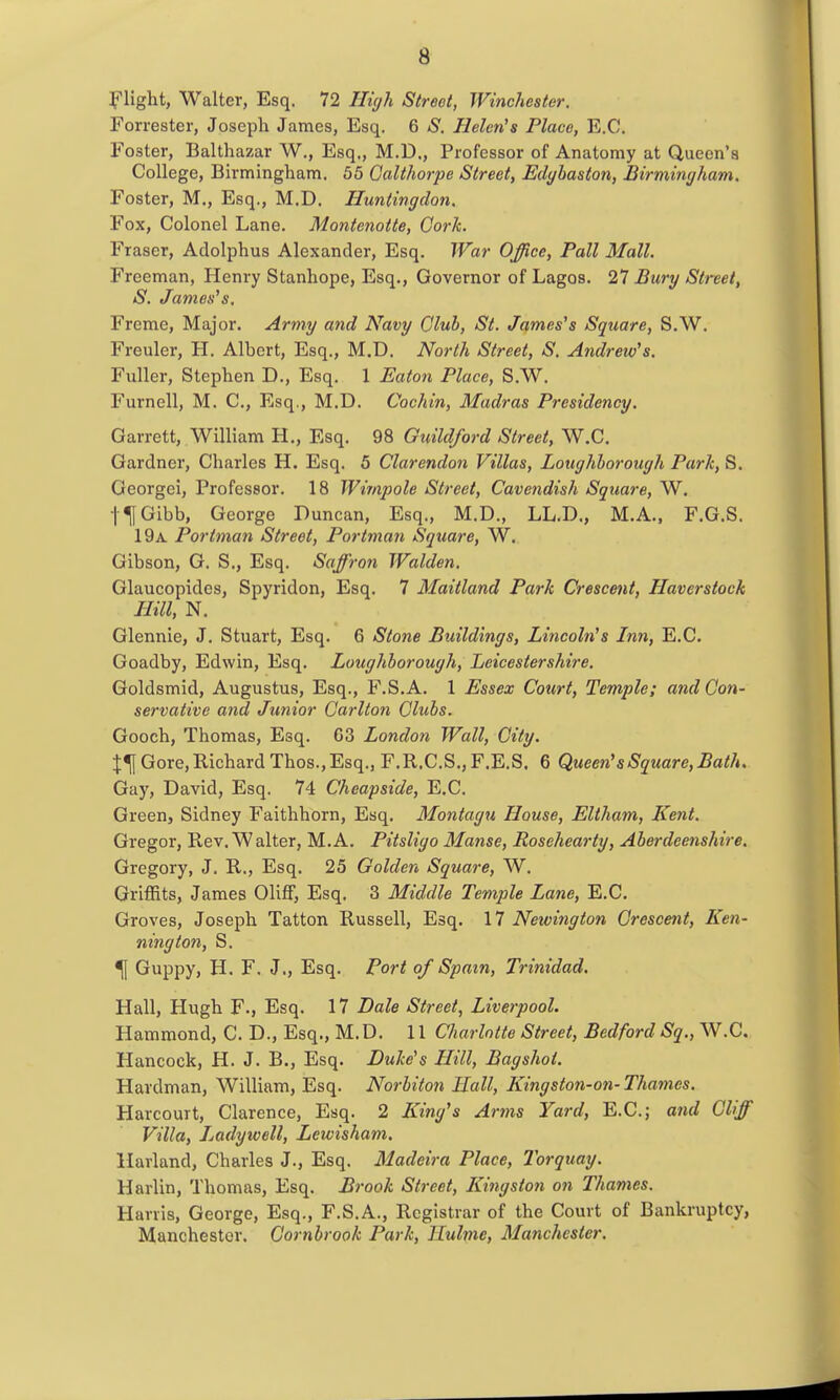 J'light, Walter, Esq. 72 High Street, Winchester. Forrester, Joseph James, Esq. 6 *S'. Helen's Place, E.G. Foster, Balthazar W., Esq., M.D., Professor of Anatomy at Queen's College, Birmingham. 55 Galthorpe Street, Eclybaston, Birmine/ham. Foster, M,, Esq., M.D. Huntingdon. Fox, Colonel Lane. Moiitenotte, Cork. Eraser, Adolphus Alexander, Esq. War Office, Pall Mall. Freeman, Henry Stanhope, Esq., Governor of Lagos. 27 Bury Street, S. James's, Freme, Major. Army and Navy Club, St. James's Square, S.W. Freuler, H. Albert, Esq., M.D. North Street, S. Andrew's. Fuller, Stephen D., Esq. 1 Eaton Place, S.W. Furnell, M. C, Esq., M.D. Cochin, Madras Presidency. Garrett, William H., Esq. 98 Guildford Street, W.C. Gardner, Charles H. Esq. 5 Clarendon Villas, Loughborough Park, S. Georgci, Professor. 18 Wtrnpole Street, Cavetidish Square, W. t^Gibb, George Duncan, Esq., M.D., LL.D., M.A.. F.G.S. 19a. Portman Street, Portman Square, W. Gibson, G. S., Esq. Saffron Walden. Glaucopides, Spyridon, Esq. 7 Maitland Park Crescent, Haverstock Hill, N. Glennie, J. Stuart, Esq. 6 Stone Buildings, Lincoln's Inn, E.C. Goadby, Edwin, Esq. Loughborough, Leicestershire. Goldsmid, Augustus, Esq., F.S.A. 1 Essex Court, Temple; and Con- servative and Junior Carlton Clubs. Gooch, Thomas, Esq. 63 London Wall, City. Gore, Richard Thos., Esq., F.R.C.S.jF.E.S. 6 Queen's Square, Bath. Gay, David, Esq. 74 Cheapside, E.C. Green, Sidney Faithhorn, Esq. Montagu House, Eltham, Kent. Gregor, Rev. Walter, M.A. Pitsligo Manse, Rosehearty, Aberdeeiishire. Gregory, J. R., Esq. 25 Golden Square, W. Griffits, James OlifF, Esq. 3 Middle Temple Lane, E.C. Groves, Joseph Tatton Russell, Esq. 17 Newington Crescent, Ken- ning ton, S. *\ Guppy, H. F. J., Esq. Port of Spam, Trinidad. Hall, Hugh F., Esq. 17 Dale Street, Liverpool. Hammond, C. D., Esq., M.D. 11 Charlotte Street, Bedford Sq., W.C. Hancock, H. J. B., Esq. Duke's Hill, Bagshot. Hardman, William, Esq. Norbiton Hall, Kingsto7i-on-Thames. Harcourt, Clarence, Esq. 2 King's Arms Yard, E.C; and Cliff Villa, Jjadywell, Lewisham. Harland, Charles J., Esq. Madeira Place, Torquay. Harlin, Thomas, Esq. Brook Street, Kingston on Thames. Harris, George, Esq., F.S.A., Registrar of the Court of Bankruptcy, Manchester. Cornbrook Park, Hulme, Manchester.