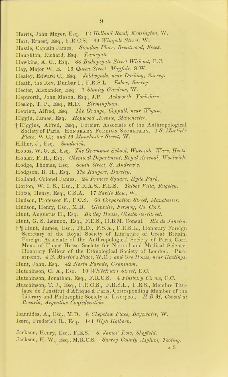 Harris, John Meyer, Esq. 12 Holland Road, Kensington, W. Hart, Ernest, Esq., F.R.C.S. 69 Whnpnle Street, W. Hastie, Captain James. Stondon Place, Brentwood, Essex. Haughton, Richard, Esq. Ramsgate. Hawkins, A. G., Esq. 88 Bishopsgate Street Without, E.G. Hay, Major W. E. 16 Queen Street, Mayfair, S.W. Healey, Edward C, Esq. Joldwynds, near Dorldng, Surrey. Heath, the Rev. Dunbar I., F.R.S.L. Esher, Surrey. Hecter, Alexander,. Esq. 7 Stanley Gardens, W. Hepworth, John Mason, Esq., J.P. Ackicorth, Yorkshire. Heslop, T. P., Esq., M.D. Birmingham, Hewlett, Alfred, Esq. The Grange, Coppull, near Wigan. Higgin, James, Esq. Hopwood Avenue, Manchester. f Higgins, Alfred, Esq., Foreign Associate of the Anthropological Society of Paris, Honohary Foreign Secretaky. ^ S.Martin's Place, W.C.; and 26 Manchester Street, W. Hillier, J., Esq. Sandioich. Hobbs, W. G. E., Esq. The Grammar School, Wareside, Ware, Herts. Hobler, F. H., Esq. Chemical Department, Royal Arsenal, Woolwich. Hodge, Thomas, Esq, South Street, S. Andretv^s. Hodgson, B. H., Esq. The Rangers, Dursley. Holland, Colonel James. 24 Princes Square, Hyde Park. Horton, W. I. S., Esq., F.R.A.S., F.E.S. Talhot Villa, Rugeley. Hotze, Henry, Esq., C.S.A. 17 Savile Roiv, W. Hudson, Professor F., F.C.S. 68 Corporation Street, Manchester. Hudson, Henry, Esq., M.D. Glenville, Fermoy, Co. Cork. Hunt, Augustus H., Esq. Birtley House, Ghester-le-Street. Hunt, G. S. Lennox, Esq., F.E.S., H.B.M. Consul. Rio de Janeiro. Hunt, James, Esq., Ph.D., F.S.A., F.R.S.L., Honorary Foreign Secretary of the Royal Society of Literature of. Great Britain, Foreign Associate of the Anthropological Society of Paris, Corr. Mem. of Upper Hesse Society for Natural and Medical Science, Honorary Fellow of the Ethnological Society of London. Pre- sident. 4 aS'. Martinis Place, W.C.; and Ore House, near Hastings. Hunt, John, Esq. 42 North Parade, Grantham. Hutchinson, G. A., Esq. 10 Whitefriars Street, E.C. Hutchinson, Jonathan, Esq., F.R.C.S. 4 Finsbury Circus, E.C. Hutchinson, T. J., Esq., F.R.G.S., F.R.S.L., F.E.S., Membre Titu- laire de I'Institut d'Afrique a Paris, Corresponding Member of the Literary and Philosophic Society of Liverpool. H.B.M. Consul at Rosario, Argentine Confederation. loannides. A., Esq., M.D. 8 Chepstow Place, Bayswater, W. Izard, Frederick R., Esq. 141 High Holborn. Jackson, Henry, Esq., F.E.S. S. James' Row, Sheffield. Jackson, H. W., Esq., M.R.C.S. Surrey County Asylum, Tooting.