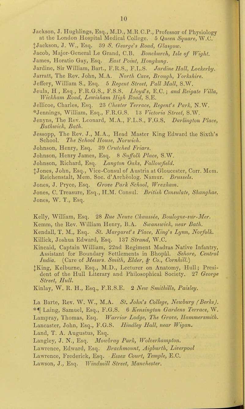 Jackson, J. Hughlings, Esq., M.D., M.R.C.P., Professor of Physiology at the London Hospital Medical College. 5 Qunen Square, W.C. JJaclcson, J. W., Esq. 39 S. George's Road, Glasc/ow. Jacob, Major-General Le Grand, C.B. Bonchurch, Isle of Wight. James, Horatio Gay, Esq. East Point, Hongkong. Jardine, Sir William, Bart., F.R.S., F.L.S. Jar dine Hall, Lockerhy. Jarratt, The Rev. John, M.A. North Cave, Brough, Yorkshire. Jeffery, William S., Esq. 5 Regent Street, Pall Mall, S.W. Jeula, H , Esq , F.R.G.S., F.S.S. Lloyd's, E.G.; and Reigaie Villa, Wickham Road, Letvisham High Road, S.E. Jellicoe, Charles, Esq. 23 Chester Terrace, Regent's Park, N.W. *Jennings, William, Esq., F.R.G.S. 13 Victoria Street, S.W. Jenyns, The Rev. Leonard, M.A., F.L.S., F.G.S. Darlington Place, Buthioick, Bath. Jessopp, The Rev. J., M.A., Head Master King Edward the Sixth's School. The School House, Norwich. Johnson, Henry, Esq. 39 Grutched Fi-iars. Johnson, Henry James, Esq. 8 S^iffolk Place, S.W. Johnson, Richard, Esq. Langton Oaks, Fallowfield. J Jones, John, Esq., Vice-Consul of Austria at Gloucester, Corr. Mem. Reichenstalt, Mem. Soc. d'Archeolog. Namur. Brussels. Jones, J. Pryce, Esq. Grove Park School, Wrexha^n. Jones, C. Treasure, Esq., H.M. Consul. British Consulate, Shanghae, Jones, W. T., Esq. Kelly, William, Esq, 28 Rue Neuve Ghaussie, Boulogne-siir-Mer. Kemm, the Rev. William Henry, B.A. Swanswick, near Bath. Kendall, T. M., Esq. St. Margai-et's Place, Kiiig's Lynn, Norfolk. Killick, Joshua Edward, Esq. 137 Stra^id, W.C. Kincaid, Captain William, 22nd Regiment Madras Native Infantry, Assistant for Boundary Settlements in Bhopal. Sehore, Central India. (Care of Messrs. Smith, Elder, Sf Co., Cornhill.) [King, Kelburne, Esq., M.D., Lecturer on Anatoni)-, Hull; Presi- dent of the Hull Literary and Philosophical Society. 27 George Street, Hull. Kinlay, W. R. H., Esq., F.R.S.E. 2 Neiv Smithills, Paisley. La Barte, Rev. W. W., M.A. St. John's College, Neiohury fBerks). *^ Laing, Samuel, Esq., F.G.S, 6 Kensington Gardens Terrace, W. Lampray, Thomas, Esq. Warrior Lodge, The Grove, Hammersmith, Lancaster, John, Esq., F.G.S. Ilindley Hall, near Wigan. Land, T. A. Augustus, Esq, Langley, J, N., Esq. Morobray Park, Wolverhaniptoti. Lawrence, Edward, Esq. Brachmoimt, Aighurth, Liverpool Lawrence, Frederick, Esq. Essex Court, Temple, E.C. Lawson, J., Esq. Windmill Street, Manchester.