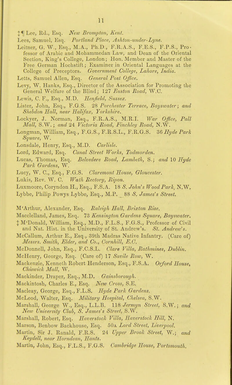 Lee, Rd., Esq. New Brompton, Kent. Lees, Samuel, Esq. Portland Place, Ashton-under-Lijne. Leitner, G. W., Esq., M.A., Ph.D., F.R.A.S., F.E.S., F.P.S., Pro- fessor of Arabic and Mohammedan Law, and Dean of the Oriental Section, King's College, London; Hon. Member and Master of the Free German Hochstift; Examiner in Oriental Languages at the College of Preceptors. Government College, Lahore, India. Letts, Samuel Allen, Esq. General Post Office. Levy, W. Hanlvs, Esq., Director of the Association for Promoting the General Welfare of the Blind; 127 Euston Road, W.C. Lewis, C. F., Esq., M.D. Henjield, Sussex. Lister, John, Esq., F.G.S. 28 Porchester Terrace, Bayswater; and Shehdon Sail, near Halifax, Yorkshire. Lockyer, J. Norman, Esq., F.R.A.S., M.R.L War Office, Pall Mall, S.W.; and 24 Victoria Road, Finchley Road, N.W. Longman, William, Esq., F.G.S., F.R.S.L., F.R.G.S. 36 Hyde Park Square, W. Lonsdale, Henry, Esq., M.D. Carlisle. Lord, Edward, Esq. Canal Street Works, Todmorden. Lucas, Thomas, Esq. Belvedere Road, Lambeth, S.; and 10 Hyde Park Gardens, W. Lucy, W. C, Esq., F.G.S. Glaremont 'House, Gloucester. Lukis, Rev. W. C. Wath Rectory, Rijwn. Luxmoore, Coryndon H., Esq., F.S.A. 18 aS. John's Wood Park, N.W, Lybbe, Philip Powys Lybbe, Esq., M.P. _ 88 S. James's Street. M'Arthur, Alexander, Esq. Raleigh Hall, Brixton Rise. Macclelland, James, Esq. 73 Kensington Gardens Square, Baysivater. % M'Donald, William, Esq., M.D., F.L.S., F.G.S., Professor of Civil and Nat. Hist, in the University of St. Andrew's. St. Andrew's. McCallum, Arthur E., Esq., 39tli Madras Native Infantry. (Care of) Messrs. Sinith, Elder, and Co., Cornhill, E.G. McDonnell, John, Esq., F.C.S.L. Clare Villa, Rathmines, Dublin. McHenry, George, Esq. (Care of) 17 Savile Row, W. Mackenzie, Kenneth Robert Henderson, Esq., F.S.A. Orford House, Chiswick Mall, W. Mackinder, Draper, Esq., M.D. Gainsborough. Mackintosh, Charles E., Esq. New Cross, S.E. Macleay, George, Esq., F.L.S. Hyde Park Gardens. McLeod, Walter, Esq. Military Hospital, Chelsea, S.W. Marshall, George W., Esq., L.L.B. 118 Jermyn Street. S.W.; and New University Club, S. James's Street, S.W, Marshall, Robert, Esq. Haverstock Villa, Haverstock Hill, N. Marson, Benbow Backhouse, Esq. 50a Ijord Street, Liverpool. Martin, Sir J. Ranald, F.R.S. 24 Upper Brook Street, W.; and Keydell, near Horndean, Hants. Martin, John, Esq., F.L.S., F.G.S. Cambridge House, Portsmouth.