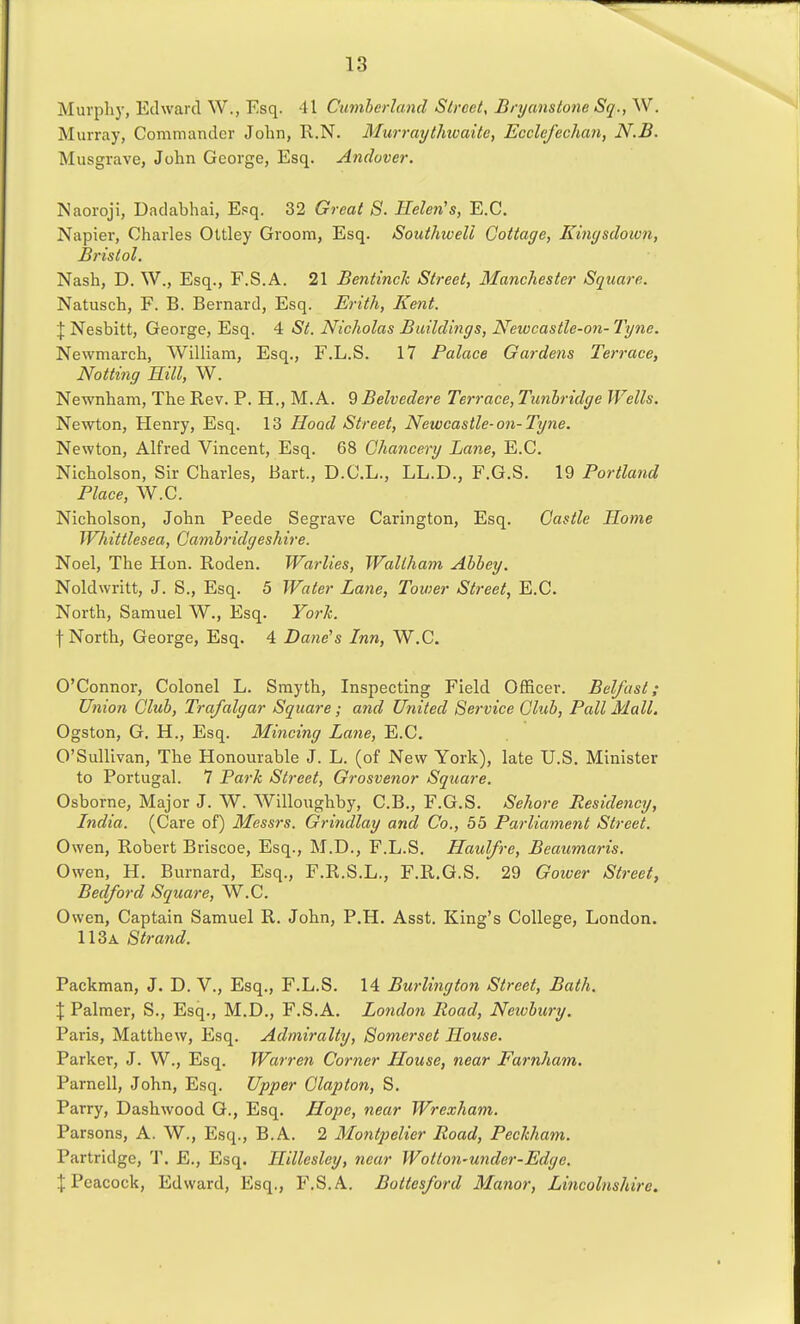 Murpliy, Edward W., Esq. 41 Cumherland Street, Bryanstone Sq., W. Murray, Commander John, R.N. Murraythwaite, Ecclefechan, N.B. Musgrave, John George, Esq. Andover. Naoroji, Dadabhai, E.«q. 32 Great 8. Helen's, E.G. Napier, Charles Ottley Groom, Esq. Southwell Cottage, Kmysdown, Bristol. Nash, D. W., Esq., F.S.A. 21 BentincJc Street, Manchester Square. Natusch, F. B. Bernard, Esq. Erith, Kent. \ Nesbitt, George, Esq. 4 St. Nicholas Buildings, Newcastle-on- Tyne. Newmarch, William, Esq., F.L.S. 17 Palace Gardens Terrace, Notting Hill, W. Newnham, The Rev. P. H., M.A. ^Belvedere Terrace,Tunhridge Wells. Newton, Henry, Esq. 13 Hood Street, Newcastle-on-Tyne. Newton, Alfred Vincent, Esq. 68 Chancery Lane, E.C. Nicholson, Sir Charles, Bart., D.C.L., LL.D., F.G.S. 19 Portland Place, W.C. Nicholson, John Peede Segrave Carington, Esq. Castle Home Whittlesea, Cambridgeshire. Noel, The Hon. Roden. Warlies, Wallham Ahhey. Noldwritt, J. S., Esq. 5 Water Lane, Tower Street, E.C. North, Samuel W., Esq. York. f North, George, Esq. 4 Dane's Inn, W.C. O'Connor, Colonel L. Smyth, Inspecting Field Officer. Belfast; Union Club, Trafalgar Square; and United Service Club, Pall Mall. Ogston, G. H., Esq. Mincing Lane, E.C. O'SuUivan, The Honourable J. L. (of New York), late U.S. Minister to Portugal. 7 Park Street, Grosvenor Square. Osborne, Major J. W. Willoughby, C.B., F.G.S. Sehore Residency, India. (Care of) Messrs. Grindlay and Co., 55 Parliament Street. Owen, Robert Briscoe, Esq., M.D., F.L.S. Haulfre, Beaumaris. Owen, H. Burnard, Esq., F.R.S.L., F.R.G.S. 29 Goiver Street, Bedford Square, W.C. Owen, Captain Samuel R. John, P.H. Asst. King's College, London. 113a Strand. Packman, J. D. V., Esq., F.L.S. 14 Burlington Street, Bath. \ Palmer, S., Esq., M.D., F.S.A. Londo7i Road, Newbury. Paris, Matthew, Esq. Admiralty, Somerset House. Parker, J. W., Esq. Warren Corner House, near Farnham. Parnell, John, Esq. Upper Clapton, S, Parry, Dashwood G., Esq. Hope, near Wrexham. Parsons, A. W., Esq., B.A. 2 Montpelier Road, Pechham. Partridge, T. E., Esq. Hillesley, near Wotton-under-Edge. J Peacock, Edward, Esq., F.S.A. Bottesford Manor, Lincolnshire.