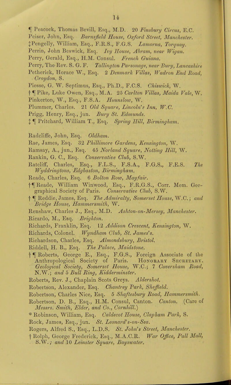 u ^ Peacock, Thomas Bevill, Esq., M.D. 20 Finshurij Circus, E.G. Peiser, Jolin, Esq. Barnsjield House, Oxford Street, Manchester. IPengelly, William, Esq., F.R.S., F.G.S. Lamorna, Torquay. Perrin, John Beswick, Esq. Ivy House, Ahram, near Wigan. Perry, Gerald, Esq., H.M. Consul. French Guiana. Perry, The Rev. S. G. F. TalUngton Parsonage, near Bury, Lancashire Petherick, Horace W., Esq. 2 Denmark Villas, Wadron End Road, Croydon, S. Piesse, G. W. Septimus, Esq., Ph.D., F.C.S. Ghiswick, W. t ^ Pike, Luke Owen, Esq., M.A. 25 Carlton Villas, Maida Vale, W, Pinkerton, W., Esq., F.S.A. Hounsloio, W. Plummer, Charles, 21 Old Square, Lincoln''s Inn, W.C. Prigg, Henry, Esq., jun. Bury St. Edmunds. \ % Pritchard, William T., Esq. Spring Hill, Birminghain. Radcliffe, John, Esq. Oldham. Rae, James, Esq. 32 Phillimore Gardens, Kensington, W. Ramsay, A., jun., Esq. 45 Norland Square, Notting Hill, W. Rankin, G. C, Esq. Conservative Club, S.W. Ratcliff, Charles, Esq., F.L.S., F.S.A., F.G.S., F.E.S. The Wyddringtons, Edghaston, Birmingham. Reade, Charles, Esq. 6 Bolton Row, May fair. t^Reade, William Winwood, Esq., F.R.G.S., Corr. Mem. Geo- graphical Society of Paris. Co7iservative Club, S.W. j-^ Reddie, James, Esq. The Admiralty, Somerset House, W.C.; and Bridge House, Hammersmith, W. Renshaw, Charles J., Esq., M.D. Ashton-on-Mersey, Manchester. Hicardo, M., Esq. Brighton. Richards, Franklin, Esq. 12 Addison Crescent, Kensiiigton, W. Richards, Colonel. Wyndham Club, St. Jameses. Richardson, Charles, Esq. Almondsbury, Bristol. Riddell, H. B,, Esq. The Palace, Maidstone. f ^ Roberts, George E., Esq., F.G.S., Foreign Associate of the Anthropological Society of Paris. Honorary Secretary. Geological Society, Somerset House, W.C; 7 Caversham Road, N.W.; aiid 5 Bull Ring, Kidderminster. Roberts, Rev. J., Chaplain Scots Greys. Aldershot. Robertson, Alexander, Esq. Chantrey Park, Sheffield. Robertson, Charles Nice, Esq. 5 Shaftesbury Road, Hammersmith. Robertson, D. B., Esq., H.M. Consul, Canton. Canton. (Care of Messrs. Smith, Elder, and Co., Gornhill.) * Robinson, William, Esq. Caldecot House, Claphani Park, S. Rock, James, Esq., jun. St. Leonard's-07i-Sea. Rogers, Alfred S., Esq., L.D.S. St. John's Street, Maiichester. t Rolph, George Frederick, Esq., M.A.C.R. War Office, Pall Mall, S.W./ and 10 Leinster Square, Bayswater.