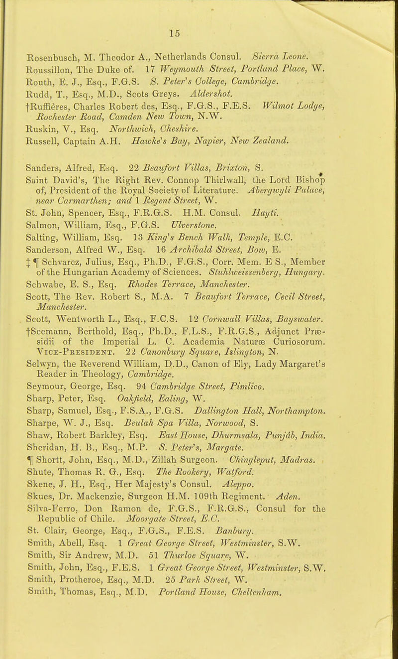 Rosenbusch, M. Theodor A., Netherlands Consul. Sierra Leone. Roussillon, The Duke of. 17 Weyjnouth Street, Portland Place, W. Routh, E. J., Esq., F.G.S. 8. Peter^s College, Cambridge. Rudd, T., Esq., M.D., Scots Greys. Aldershot. fRuffieres, Charles Robert des, Esq., F.G.S., F.E.S, Wilmot Lodge, Rochester Road, Cajnden Neto Town, N.W. Ruskin, V., Esq. Northwich, Cheshire. Russell, Captain A.H. Hawke's Bay, Napier, Neiv Zealand. Sanders, Alfred, Esq. 22 Beaufort Villas, Brixton, S. Saint David's, The Right Rev. Connop Thirlwall, the Lord Bishop of, President of the Royal Society of Literature. Abergtoyli Palace, near Carmarthen; and 1 Regent Street, W. St. John, Spencer, Esq., F.R.G.S. H.M. Consul. Hayti. Salmon, William, Esq., F.G.S. Ulverstone. Salting, William, Esq. 13 King's Bench Walk, Temple, E.C. Sanderson, Alfred W., Esq. 16 Archibald Street, Bow, E. \ \ Schvarcz, Julius, Esq., Ph.D., F.G.S., Corr. Mem. E S., Member of the Hungarian Academy of Sciences. Stuhliveissenberg, Hungary. Schwabe, E. S., Esq. Rhodes Terrace, Manchester. Scott, The Rev. Robert S., M.A. 7 Beaufort Terrace, Cecil Street, Manchester. Scott, Wentworth L., Esq., F.C.S. 12 Cornwall Villas, Bayswater. fSeemann, Berthold, Esq., Ph.D., F.L.S., F.R.G.S., Adjunct Prse- sidii of the Imperial L. C. Academia Naturae Curiosorum. Vice-President. 22 Canonbiiry Square, Islington, N. Selwyn, the Reverend William, D-D., Canon of Elj', Lady Margaret's Reader in Theology, Cambridge. Seymour, George, Esq. 94 Cambridge Street, Pimlico. Sharp, Peter, Esq. Oakjield, Ealing, W. Sharp, Samuel, Esq., F.S.A., F.G.S. Dallington Hall, Northamptori. Sharpe, W. J., Esq. Beulah Spa Villa, Norwood, S. Shaw, Robert Barkley, Esq. East House, Dhurmsala, Punjdb, India. Sheridan, H. B., Esq., M.P. S. Peter's, Margate. ^ Shortt, John, Esq., M.D., Zillah Surgeon. Chingleput, Madras. Shute, Thomas R. G., Esq. The Rookery, Watford. Skene, J. H., Esq., Her Majesty's Consul. Aleppo. Skues, Dr. Mackenzie, Surgeon H.M. 109th Regiment. Aden. Silva-Ferro, Don Ramon de, F.G.S., F.R.G.S., Consul for the Republic of Chile. Moorgate Street, E.C. St. Clair, George, Esq., F.G.S., F.E.S. Banbury. Smith, Abell, Esq. 1 Great Oeorge Street, Westminster, S.W. Smith, Sir Andrew, M.D. 51 Thurloe Square, W. Smith, John, Esq., F.E.S. 1 Great George Street, Westminster, S.W. Smith, Protheroe, Esq., M.D. 25 Park Street, W. Smith, Thomas, Esq., M.D. Portland House, Cheltenham.