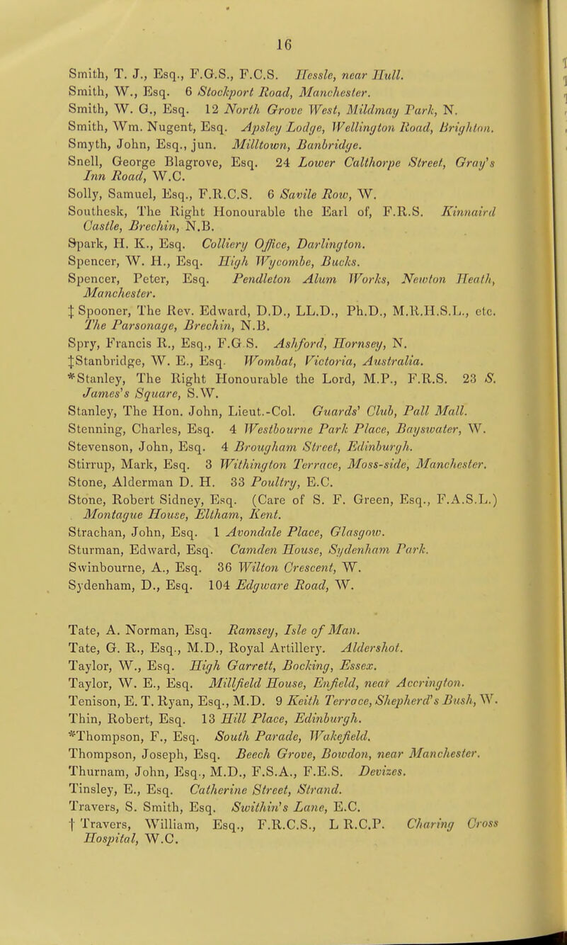 Smith, T. J., Esq., F.G.S., F.C.S. Eessle, near Hull Smith, W., Esq. 6 Stockport Road, Manchester. Smith, W. G., Esq. 12 North Grove West, Mildmay Turk, N. Smith, Wm. Nugent, Esq. Apslexj Lodye, Wellimjton Road, Brighlnii. Smyth, John, Esq., jun. Milltown, Banbridye. Snell, George Blagrove, Esq. 24 Lower Calthorpe Street, Graves Inn Road, W.C. Solly, Samuel, Esq., F.R.C.S. 6 Savile Row, W. Southesk, The Right Honourable the Earl of, F.R.S. Kinnaird Castle, Brechin, N.B. Spark, H. K., Esq, Colliery OJJice, Darlinyton. Spencer, W. H., Esq. Kiyh Wycombe, Bucks. Spencer, Peter, Esq. Pendleton Alum Works, Newton Heath, Manchester. \ Spooner, The Rev. Edward, D.D., LL.D., Ph.D., M.R.H.S.L., etc. The Parsonage, Brechin, N.B. Spry, Francis R., Esq., F.G.S. Ashford, Jloriisey, N. ■jStanbridge, W. E., Esq. Wombat, Victoria, Australia. * Stanley, The Right Honourable the Lord, M.P., F.R.S. 23 -S. James's Square, S.W. Stanley, The Hon. John, Lieut.-Col. Guards' Club, Pall Mall. Stenning, Charles, Esq. 4 Westbourne Park Place, Bayswater, W. Stevenson, John, Esq. 4 Brouyham Street, Edlnburyh. Stirrup, Mark, Esq. 3 Withinyton Terrace, Moss-side, Manchester. Stone, Alderman D. H. 33 Poultry, E.C. Stone, Robert Sidney, Esq. (Care of S. F. Green, Esq., F.A.S.L.) Montayue House, Eltham, Kent. Strachan, John, Esq. 1 Avondale Place, Glasyotv. Sturman, Edward, Esq. Camden House, Sydenham Park. Swinbourne, A., Esq. 36 Wilton Crescent, W. Sydenham, D., Esq. 104 Edyware Road, W. Tate, A. Norman, Esq. Ramsey, Isle of Man. Tate, G. R., Esq., M.D., Royal Artillery. Aldershot. Taylor, W., Esq. High Garrett, Bockiny, Essex. Taylor, W. E., Esq. Milljield House, Enfield, near Accrington. Tenison, E. T. Ryan, Esq., M.D. 9 Keith Terrace, Shepherd's Bush, W. Thin, Robert, Esq. 13 Hill Place, Edinburgh. *Thompson, F., Esq. South Parade, Wakefield. Thompson, Joseph, Esq. Beech Grove, Boiodon, near Manchester. Thurnam, John, Esq., M.D., F.S.A., F.E.S. Devizes. Tinsley, E., Esq. Catherine Street, Strand. Travers, S. Smith, Esq. Sivithin's Lane, E.C, t Travers, William, Esq., F.R.C.S., L R.C.P. Charing Cross Hospital, W.C.