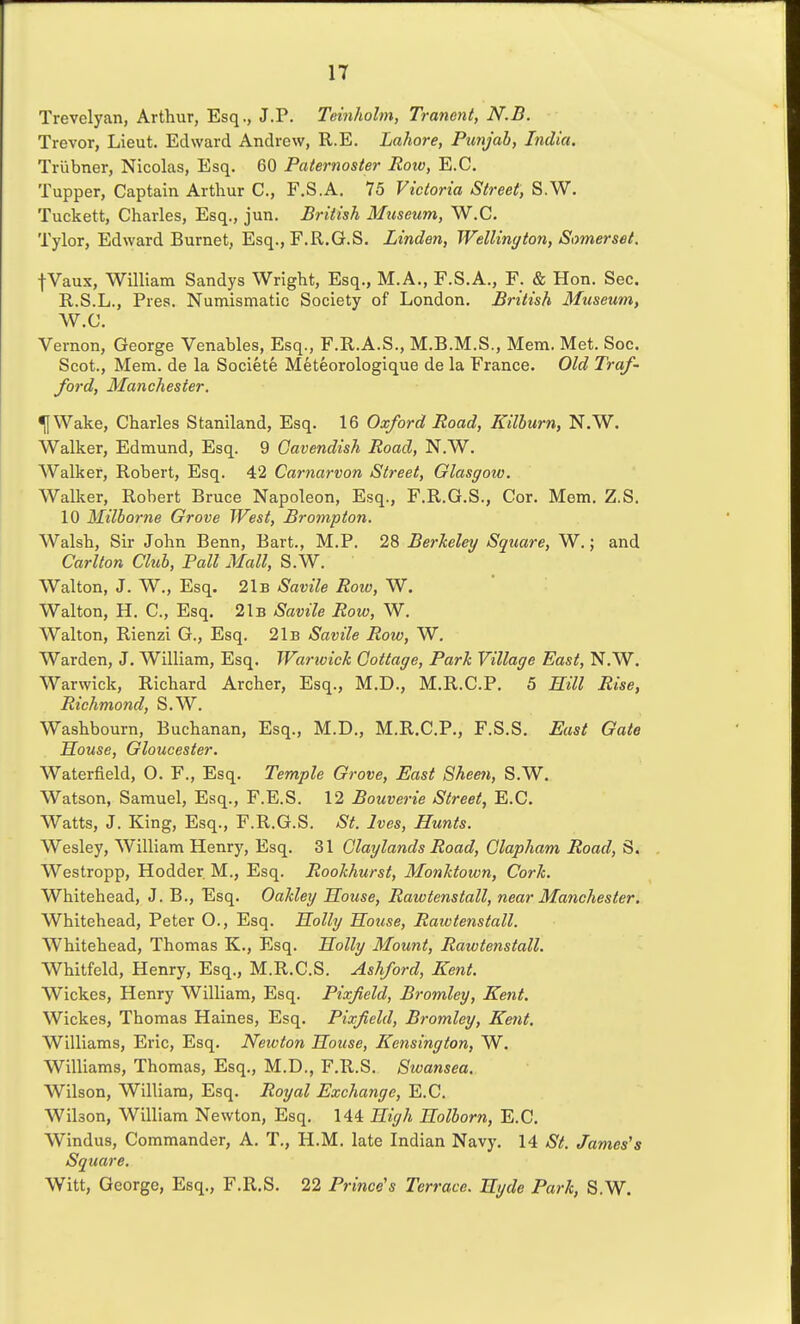 Trevelyan, Arthur, Esq., J.P. Teinhohn, Tranent, N.B. Trevor, Lieut. Edward Andrew, R.E. Lahore, Pimjab, India. Triibner, Nicolas, Esq. 60 Paternoster Roiv, E.G. Tupper, Captain Arthur C, F.S.A, 75 Victoria Street, S.W. Tuckett, Charles, Esq., jun. British Museum, W.C. Tylor, Edward Burnet, Esq., F.R.G.S. Linden, Wellington, Somerset. fVaux, William Sandys Wright, Esq., M.A., F.S.A., F. & Hon. Sec. R.S.L., Pres. Numismatic Society of London. British Museum, W.C. Vernon, George Venables, Esq., F.R.A.S., M.B.M.S., Mem. Met. Soc. Scot., Mem. de la Societe Meteorologique de la France. Old Traf- ford, Manchester. ^Wake, Charles Staniland, Esq. 16 Oxford Road, Kilhurn, N.W. Walker, Edmund, Esq. 9 Cavendish Road, N.W. Walker, Robert, Esq. 42 Carnarvon Street, Glasgow. Walker, Robert Bruce Napoleon, Esq., F.R.G.S., Cor. Mem. Z.S. 10 Milborne Grove West, Brompton. Walsh, Sir John Benn, Bart., M.P. 28 Berkeley Square, W.; and Carlton Club, Fall Mall, S.W. Walton, J. W., Esq. 21b Savile Roto, W. Walton, H. C, Esq. 21b Savile Row, W. Walton, Rienzi G., Esq. 21b Savile Row, W. Warden, J. William, Esq. Warwick Cottage, Park Village East, N.W. Warwick, Richard Archer, Esq., M.D., M.R.C.P. 5 Rill Rise, Richmond, S.W. Washbourn, Buchanan, Esq., M.D., M.R.C.P., F.S.S. East Gate Souse, Gloucester. Waterfield, O. F., Esq. Temple Grove, East 8hee7i, S.W. Watson, Samuel, Esq., F.E.S. 12 Bouverie Street, E.G. Watts, J. King, Esq., F.R.G.S. St. Ives, Hunts. Wesley, William Henry, Esq. 31 Claylands Road, Clapham Road, S. Westropp, Hodder. M., Esq. Rookhurst, Monktown, Cork. Whitehead, J. B., Esq. Oakley Souse, Rawtenstall, near Manchester. Whitehead, Peter O., Esq. Solly Souse, Rawtenstall. Whitehead, Thomas K., Esq. Solly Mou7it, Rawtenstall. Whitfeld, Henry, Esq., M.R.C.S. Ashford, Kent. Wickes, Henry William, Esq. Pixfield, Bromley, Kent. Wickes, Thomas Haines, Esq. Pixfield, Bromley, Kent. Williams, Eric, Esq. Newton Souse, Kensington, W. Williams, Thomas, Esq., M.D., F.R.S. Swansea. Wilson, William, Esq. Royal Exchange, E.G. Wilson, William Newton, Esq. 144 Sigh Solborn, E.G. Windus, Commander, A. T., H.M. late Indian Navy. 14 St. James's Square. Witt, George, Esq., F.R.S. 22 Prince's Terrace. Syde Park, S.W.