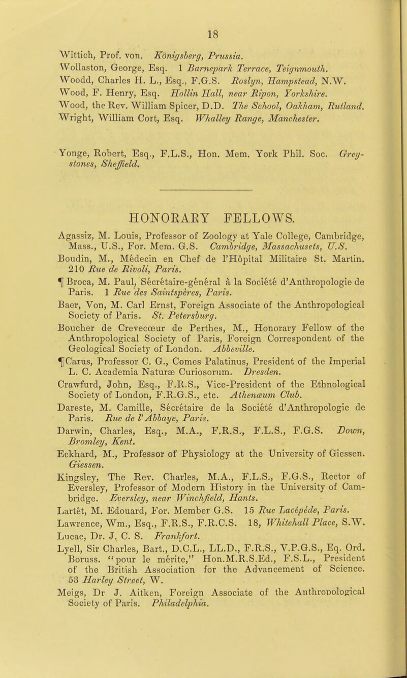 WIttich, Prof. von. Konigsherg, Prussia. VVollaston, George, Esq. 1 Barnepark Terrace, Tcignmouth. Woodd, Charles H. L., Esq., F.G.S. Roslyn, nampstcad, N.W. Wood, F. Henry, Esq. EoHin Hall, near Ripon, Yorkshire. Wood, the Rev. William Splcer, D.D. The School, Oakham, Rutland. Wright, William Cort, Esq. Whalley Range, Manchester. Yonge, Robert, Esq., F.L.S., Hon. Mem. York Phil. Soc. Grey- stones, Sheffield. HONOEARY FELLOWS. Agassiz, M. Louis, Professor of Zoology at Yale College, Cambridge, Mass., U.S., For. Mem. G.S. Cambridge, Massachusets, U.S. Boudin, M., Medecin en Chef de I'Hopital Militaire St. Martin, 210 R^ie de Rivoli, Paris. ^ Broca, M. Paul, Secretaire-general a la Societe d'Anthropologic de Paris. 1 Rue des Saintspfires, Paris. Baer, Von, M. Carl Ernst, Foreign Associate of the Anthropological Society of Paris. St. Petersburg. Boucher de Crevecoeur de Perthes, M., Honorary Fellow of the Anthropological Society of Paris, Foreign Correspondent of the Geological Society of London. Abbeville. ^Carus, Professor C. G., Comes Palatinus, President of the Imperial L. C. Academia Naturae Curiosorum. Dresden. Crawfurd, John, Esq., F.R.S., Vice-President of the Ethnological Society of London, F.R.G.S., etc. Athenceum Cl.ub. Dareste, M. Camille, Secretaire de la Societe d'Anthropologic de Paris. Rue de V Abbaye, Paris. Darwin, Charles, Esq., M.A., F.R.S., F.L.S., F.G.S. Down, Bromley, Kent. Eckhard, M., Professor of Physiology at the University of Giessen. Giessen. Kingsley, The Rev. Charles, M.A., F.L.S., F.G.S., Rector of Eversley, Professor of Modern History in the University of Cam- bridge. Everslcy, near Winchjield, Hants. Lartet, M. Edouard, For. Member G.S. 15 Rue Lacepede, Paris. Lawrence, Wm., Esq., F.R.S., F.R.C.S. 18, Whitehall Place, S.W. Lucae, Dr. J. C. S. Frankfort. Lyell, Sir Charles, Bart., D.C.L., LL.D., F.R.S., V.P.G.S,, Eq. Ord. Boruss. pour le merite, Hon.M.R.S.Ed., F.S.L., President of the British Association for the Advancement of Science. 53 Harley Street, W. Meigs, Dr J. Aitkcn, Foreign Associate of the Anthropological Society of Paris. Philadelphia.