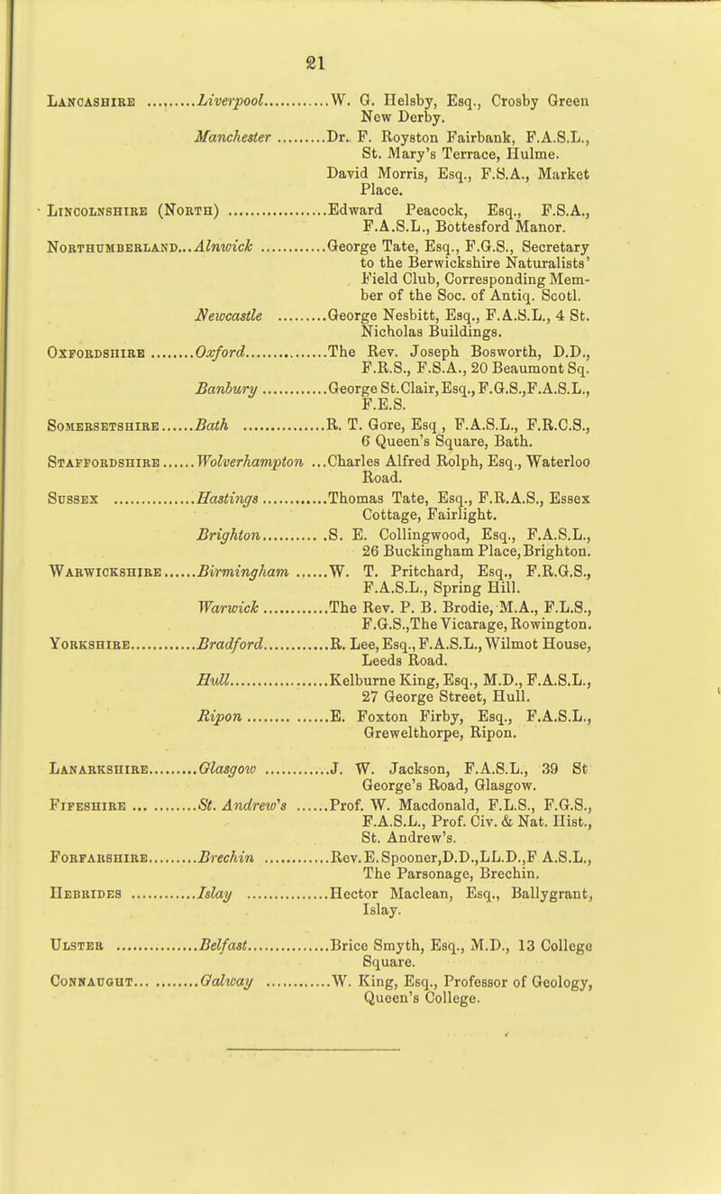 Lancashire Liverpool W. G. Helsby, Esq., Crosby Green New Derby. Manchester Dr.. F. Royston Fairbank, F.A.S.L., St. Mary's Terrace, Hulme. David Morris, Esq., F.S.A., Market Place. ■ Lincolnshire (North) Edward Peacock, Esq., F.S.A., F.A.S.L., Bottesford Manor. Northumberland...ul^nw'c^ George Tate, Esq., F.G.S., Secretary to the Berwickshire Naturalists' Field Club, Corresponding Mem- ber of the Soc. of Antiq. Scotl. Newcastle George Nesbitt, Esq., F.A.S.L., 4 St. Nicholas Buildings. Oxfordshire Oxford The Rev. Joseph Bosworth, D.D,, F.R.S., F.S.A., 20 Beaumont Sq. Banhury George St.Clair, Esq., F.G.S.,F.A.S.L., F.E.S. Somersetshire Bath R. T. Gore, Esq , F.A.S.L., F.R.C.S., 6 Queen's Square, Bath. Staffordshire Wolverhampton ...Charles Alfred Rolph, Esq., Waterloo Road. Sussex Hastings Thomas Tate, Esq., P.R.A.S., Essex Cottage, Fairlight. Brighton S. E. Collingwood, Esq., F.A.S.L., 26 Buckingham Place, Brighton, Warwickshire Birmingham W. T. Pritchard, Esq., F.R.G.S., P.A.S.L., Spring Hill. Warwick The Rev. P. B. Brodie, M.A., F.L.S., F.G.S.,The Vicarage, Rowington. Yorkshire Bradford R. Lee, Esq., F.A.S.L., Wilmot House, Leeds Road. Hull Kelburne King, Esq., M.D., F.A.S.L., 27 George Street, Hull. Ripon E. Foxton Firby, Esq., F.A.S.L., Grewelthorpe, Ripon. Lanarkshire Glasgow J. W. Jackson, F.A.S.L., 39 St George's Road, Glasgow. Fifeshire Sit. Andrew's Prof. W. Macdonald, F.L.S., F.G.S., P.A.S.L., Prof. Civ. & Nat. Hist., St. Andrew's. Forfarshire Brechin Rev.E.Spooner,D.D.,LL.D.,F A.S.L., The Parsonage, Brechin. Hebrides Islay Hector Maclean, Esq., Ballygrant, Islay. Ulster Belfast Brice Smyth, Esq., M.D., 13 College Square. CoNHAUGUT Oalway W. King, Esq., Professor of Geology, Queen's College.