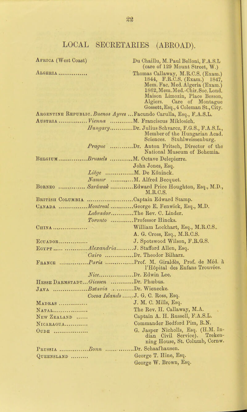 LOCAL SECEETARIES (ABEOAD). Apuioa (West Coast) Du Chaillu, M. Paul Belloni, F.A.S.L (care of 129 Mount Street, W.) Alqekia Thomas Callaway, M.R.C.S. (Exam.) 1844, P.R.C.S. (Exam.) 1847, Mem. Fac. Med. Algeria (Exam.) 1862, Mem. Med.-Chir. Soc. Lond. Maison Limozin, Place Besson, Algiers. Care of Montague Gossett,Esq,,4 Coleman St., City. AiiQENTiNE Republic..Bwrnos Ayres ...Pacundo Carulla, Esq., F.A.S.L. AusTiiiA Vienna M. Franciscus Miklosich. Hungary Dr. Julius Schvarcz, F.G.S., F.A.S.L., Member of the Hungarian Acad. Sciences. Stuhlweissenburg. Prague Dr. Anton Fritsch, Director of the National Museum of Bohemia. Belgium Brussels M. Octave Delepierre. John Jones, Esq. LiSge M. De Koninck. Namur M. Alfred Becquet. Borneo Sardwak Edward Price Houghton, Esq., M.D., M.R.C.S. British Columbia Captain Edward Stamp. Canada Montreal George E. Fen wick, Esq., M.D. Labrador The Rev. C. Linder. Toronto Professor Hincks. China William Lockhart, Esq., M.R.C.S. A. G. Cross, Esq., M.R.C.S. Ecuador J. Spotswood Wilson, F.R.G.S. EaxPT Alexandria J. Stafford Allen, Esq. Cairo Dr. Theodor Bilharz. France Paris Prof. M. Girald^s, Prof, de Med. ^ I'Hdpital des Enfans Trouvees. Nice Dr. Edwin Lee. Hesse Darmstadt... Guzmen Dr. Phoebus. Java Batavia Dr. Wienecke. Cocoa Islands ......J. G. C. Ross, Esq. Madras J. M. C. Mills, Esq. Natal The Rev. H. Callaway, M.A. New Zealand Captain A. H. Russell, F.A.S.L. Nicaragua Commander Bedford Pim, R.N. OuDE G. Jasper Nicholls, Esq. (H.M. In- dian Civil Service). Trekeu- ning House, St. Columb, Cornw. Prussia Bonn Dr. Schaafhausen. Queensland George T. Hine, Esq. George W. Brown, Esq.