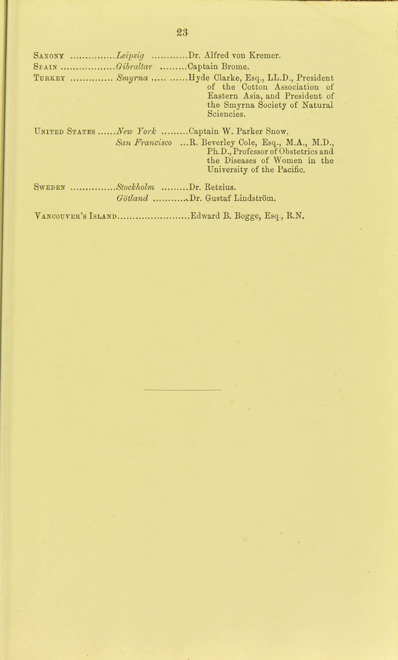 Saxony Leipsig Dr. Alfred von Kremer. Spain Gibraltar Captain Brome. Turkey Smyrna Hyde Clarke, Esq., LL.D., President of the Cotton Association of Eastern Asia, and President of the Smyrna Society of Natural Sciencies. United States New York Captain W. Parker Snow. San Francisco ...R. Beverley Cole, Esq., M.A., M.D., Ph.I)., Professor of Obstetrics and the Diseases of AVomen in the University of the Pacific. Sweden Stockholm Dr. Retzius. Gotland %Dr. Gustaf Lindstrom. Vancouver's Island Edward B. Bogge, Esq., R.N.