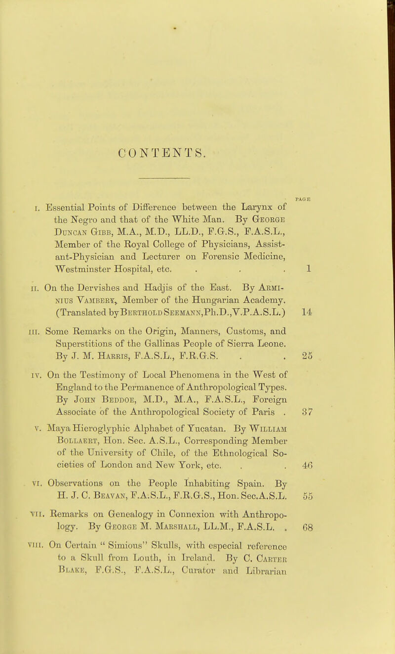 CONTENTS. PAGE i. Essential Points of Difference between the Larynx of the Negro and that of the White Man. By George Duncan Gibb, M.A., M.D., LL.D., F.G.S., F.A.S.L., Member of the Royal College of Physicians, Assist- ant-Physician and Lecturer on Forensic Medicine, Westminster Hospital, etc. . . .1 ii. On the Dervishes and Hadjis of the East. By Armi- nius Vambery, Member of the Hungarian Academy. (Translated byBERTHOLDSEEMANN,Ph.D.,V.P.A.S.L.) 14 in. Some Reraar-ks on the Origin, Manners, Customs, and Superstitions of the Gallinas People of Sierra Leone. By J. M. Harris, F.A.S.L., F.R.G.S. . . 25 iv. On the Testimony of Local Phenomena in the West of England to the Permanence of Anthropological Types. By John Beddoe, M.D., M.A., F.A.S.L., Foreign Associate of the Anthropological Society of Paris . 37 v. Maya Hieroglyphic Alphabet of Yucatan. By William Bollaert, Hon. Sec. A.S.L., Corresponding Member of the University of Chile, of the Ethnological So- cieties of London and New York, etc. . . 46 vi. Observations on the People Inhabiting Spain. By H. J. C. Beavan, F.A.S.L., F.R.G.S., Hon. Sec.A.S.L. 55 vi i. Remarks on Genealogy in Connexion with Anthropo- logy. By George M. Marshall, LL.M., F.A.S.L. . 68 vih, On Certain  Simious Skulls, with especial reference to a Skull from Louth, in Ireland. By C. Carter Blake, F.G.S., F.A.S.L., Curator and Librarian