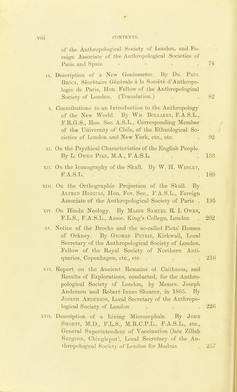 of the Anthropological Society of London, and Fo- reign Associate of the Anthropological Societies of Paris and Spain - - • .74 ix. Description of a New Goniometer. By Dr. Paul Broca, Secretaire Generale a la Societe d'Anthropo- logie de Paris, Hon. Fellow of the Anthropological Society of London. (Translation.) . . 82 x. Contributions to an Introduction to the Anthropology of the New World. By Wm. Bollaert, F.A.S.L., F.R.G.S., Hon. Sec. A.S.L., Corresponding Member of the University of Chile, of the Ethnological So- cieties of London and New York, etc., etc. . 92 xi. On the Psychical Characteristics of the English People. By L. Owen Pike, M.A., F.A.S.L. . . 153 xn. On the Iconography of the Skull. By W. H. Wesley, F.A.S.L. . . . . . 189 mil On the Orthographic Projection of the Skull. By Alfred Higgins, Hon. For. Sec, F.A.S.L., Foreign Associate of the Anthropological Society of Paris . 195 xiv. On Hindu Neology. By Major Samuel R. I. Owen, F.L.S., F.A.S.L., Assoc. King's College, London . 202 XV. Notice of the Brochs and the so-called Picts' Houses of Orkney. By George Petrie, Kirkwall, Local Secretary of the Anthropological Society of London, Fellow of the Royal Society of Northern Anti- quaries, Copenhagen, etc., etc. . . .216 xvi. Report on the Ancient Remains of Caithness, and Results of Explorations, conducted, for the Anthro- pological Society of London, by Messrs. Joseph Anderson and Robert Innes Shearer, in 1865. By Joseph Anderson, Local Secretary of the Anthropo- logical Society of London .. . . 226 XVII. Description of a Living Microcephale. By John Siiortt, M.D., F.L.S., M.R.C.P.L., F.A.S.L., etc., Goneral Superintendent of Vaccination (late Zillah Surgeon, Chinglcput), Local Secretary of the An- thropological Society of London for Madras . 255