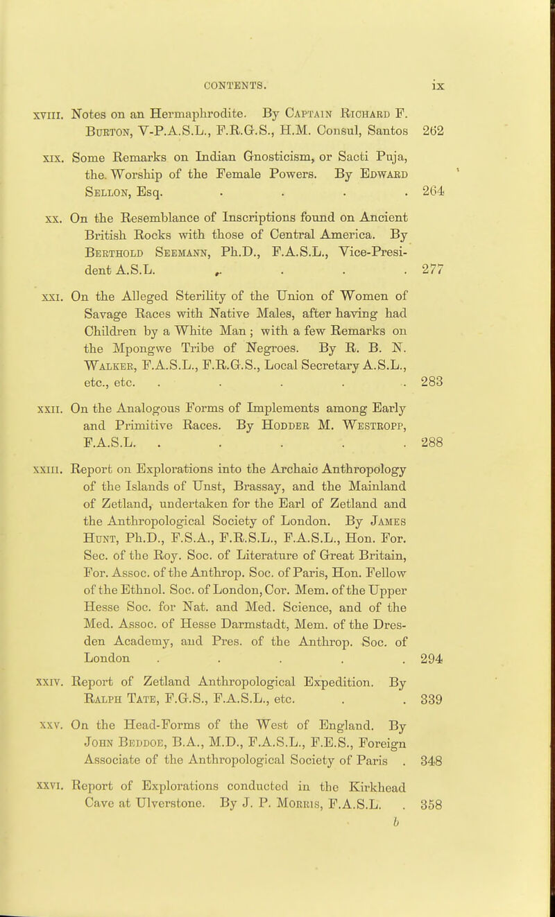 xvin. Notes on an Hermaphrodite. By Captain Richard F. Bueton, V-P.A.S.L., F.R.G.S., H.M. Consul, Santos 2b'2 xix. Some Remarks on Indian Gnosticism, or Sacti Puja, the. Worship of the Female Powers. By Edward Sellon, Esq. .... 264 xx. On the Resemblance of Inscriptions found on Ancient British Rocks with those of Central America. By Berthold Seemann, Ph.D., F.A.S.L., Vice-Presi- dent A. S.L. 277 xxi. On the Alleged Sterility of the Union of Women of Savage Races with Native Males, after having had Children by a White Man ; with a few Remarks on the Mpongwe Tribe of Negroes. By R. B. N. Walker, F.A.S.L., F.R.G.S., Local Secretary A.S.L., etc., etc. ...... 283 xxii. On the Analogous Forms of Implements among Early and Primitive Races. By Hodder M. Westropp, F.A.S.L. . . . . .288 xxm. Report on Explorations into the Archaic Anthropology of the Islands of Unst, Brassay, and the Mainland of Zetland, undertaken for the Earl of Zetland and the Anthropological Society of London. By James Hunt, Ph.D., F.S.A., F.R.S.L., F.A.S.L., Hon. For. Sec. of the Roy. Soc. of Literature of Great Britain, For. Assoc. of the Anthrop. Soc. of Paris, Hon. Fellow of the Ethnol. Soc. of London, Cor. Mem. of the Upper Hesse Soc. for Nat. and Med. Science, and of the Med. Assoc. of Hesse Darmstadt, Mem. of the Dres- den Academy, and Pres. of the Anthrop. Soc. of London ..... 294 xxiv. Report of Zetland Anthropological Expedition. By Ralph Tate, F.G.S., F.A.S.L., etc. . . 339 xxv. On the Head-Forms of the West of England. By John Beddoe, B.A., M.D., F.A.S.L., F.E.S., Foreign Associate of the Anthropological Society of Paris . 348 xxvi. Report of Explorations conducted in the Kirkhead Cave at Ulverstone. By J. P. Morris, F.A.S.L. . 358 b