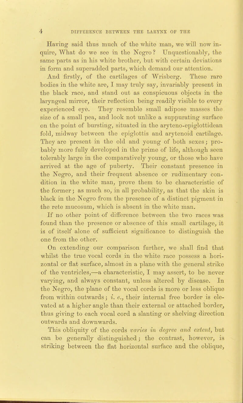 Having said thus much of the white man, we will now in- quire. What do we see in the Negro ? Unquestionably, the same parts as in his white brother, but with certain deviations in form and superadded parts, which demand our attention. And firstly, of the cartilages of Wrisberg. These rare bodies in the white are, I may truly say, invariably present in the black race, and stand out as conspicuous objects in the laryngeal mirror, their reflection being readily visible to every experienced eye. They resemble small adipose masses the size of a small pea, and look not unlike a suppurating surface on the point of bursting, situated in the aryteno-epiglottidean fold, midway between the epiglottis and arytenoid cartilage. They are present in the old and young of both sexes; pro- bably more fully developed in the pinme of life, although seen tolerably large in the comparatively young, or those who have arrived at the age of puberty. Their constant presence in the Negro, and their frequent absence or rudimentary con- dition in the white man, prove them to be characteristic of the former; as much so, in all probability, as that the skin is black in the Negro from the presence of a distinct pigment in the rete mucosum, which is absent in the white man. If no other point of difference between the two races was found than the presence or absence of this small cartilage, it is of itself alone of sufficient significance to distinguish the one from the other. On extending our comparison further, we shall find that whilst the true vocal cords in the white race possess a hori- zontal or flat surface, almost in a plane with the general strike of the ventricles,—a characteristic, I may assert, to be never varying, and always constant, unless altered by disease. In the Negro, the plane of the vocal cords is more or less oblique from within outwards; i. e.} their internal free border is ele- vated at a higher angle than their external or attached border, thus giving to each vocal cord a slanting or shelving direction outwards and downwards. This obliquity of the cords varies in degree and extent, but can be generally distinguished; the contrast, however, is striking between the flat horizontal surface and the oblique,