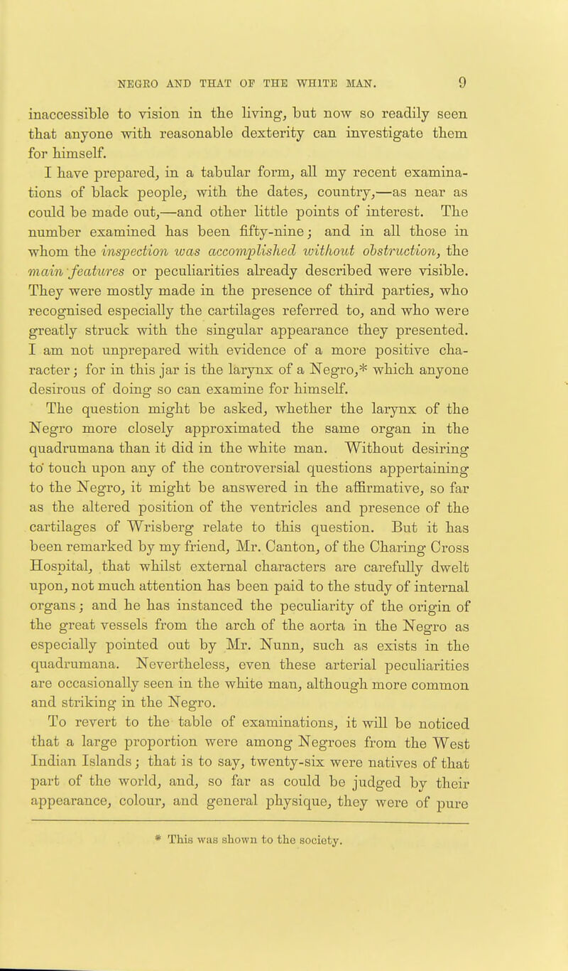 inaccessible to vision in the living, but now so readily seen that anyone with reasonable dexterity can investigate them for himself. I have prepared, in a tabular form, all my recent examina- tions of black people, with the dates, country,—as near as could be made out,—and other little points of interest. The number examined has been fifty-nine; and in all those in whom the inspection was accomplished without obstruction, the main features or peculiarities already described were visible. They were mostly made in the presence of third parties, who recognised especially the cartilages referred to, and who were greatly struck with the singular appearance they presented. I am not unprepared with evidence of a more positive cha- racter ; for in this jar is the larynx of a Negro,* which anyone desirous of doing so can examine for himself. The question might be asked, whether the larynx of the Negro more closely approximated the same organ in the quadrumana than it did in the white man. Without desiring to touch upon any of the controversial questions appertaining to the Negro, it might be answered in the affirmative, so far as the altered position of the ventricles and presence of the cartilages of Wrisberg relate to this question. But it has been remarked by my friend, Mr. Canton, of the Charing Cross Hospital, that whilst external characters are carefully dwelt upon, not much attention has been paid to the study of internal organs; and he has instanced the peculiarity of the origin of the great vessels from the arch of the aorta in the Negro as especially pointed out by Mr. Nunn, such as exists in the quadrumana. Nevertheless, even these arterial peculiarities are occasionally seen in the white man, although more common and striking in the Negro. To revert to the tablo of examinations, it will be noticed that a large proportion were among Negroes from the West Indian Islands; that is to say, twenty-six were natives of that part of the world, and, so far as could be judged by their appearance, colour, and general physique, they were of pure * This was shown to the society.