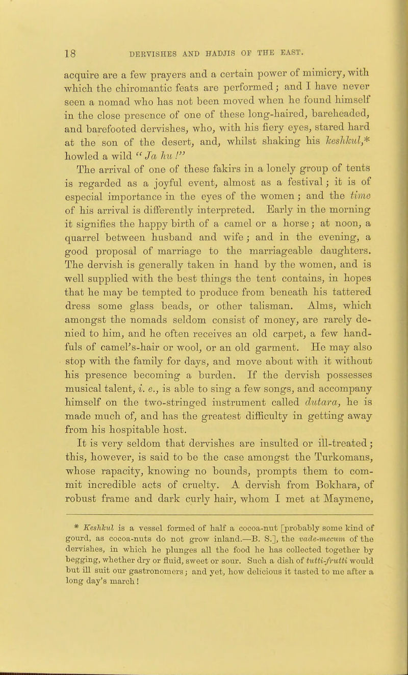 acquire are a few prayers and a certain power of mimicry, with which the chiromantic feats are performed; and I have never seen a nomad who has not been moved when he found himself in the close presence of one of these long-haired, bareheaded, and barefooted dervishes, who, with his fiery eyes, stared hard at the son of the desert, and, whilst shaking his keshlcul* howled a wild  Ja hu ! The arrival of one of these fakirs in a lonely group of tents is regarded as a joyful event, almost as a festival j it is of especial importance in the eyes of the women ; and the time of his arrival is differently interpreted. Early in the morning it signifies the happy birth of a camel or a horse; at noon, a quarrel between husband and wife; and in the evening, a good proposal of marriage to the marriageable daughters. The dervish is generally taken in hand by the women, and is well supplied with the best things the tent contains, in hopes that he may be tempted to produce from beneath his tattered dress some glass beads, or other talisman. Alms, which amongst the nomads seldom consist of money, are rarely de- nied to him, and he often receives an old carpet, a few hand- fuls of camel's-hair or wool, or an old garment. He may also stop with the family for days, and move about with it without his presence becoming a burden. If the dervish possesses musical talent, i. e., is able to sing a few songs, and accompany himself on the two-stringed instrument called dutara, he is made much of, and has the greatest difficulty in getting away from his hospitable host. It is very seldom that dervishes are insulted or ill-treated; this, however, is said to be the case amongst the Turkomans, whose rapacity, knowing no bounds, prompts them to com- mit incredible acts of cruelty. A dervish from Bokhara, of robust frame and dark curly hair, whom I met at Maymene, * Keshlcul is a vessel formed of half a cocoa-nut [probably some kind of gourd, as cocoa-nuts do not grow inland.—B. S.], the vade-mecum of the dervishes, in which he plunges all the food he has collected together by begging, whether dry or fluid, sweet or sour. Such a dish of tutti-frutti would but ill suit our gastronomers; and yet, how delicious it tasted to me after a long day's march!