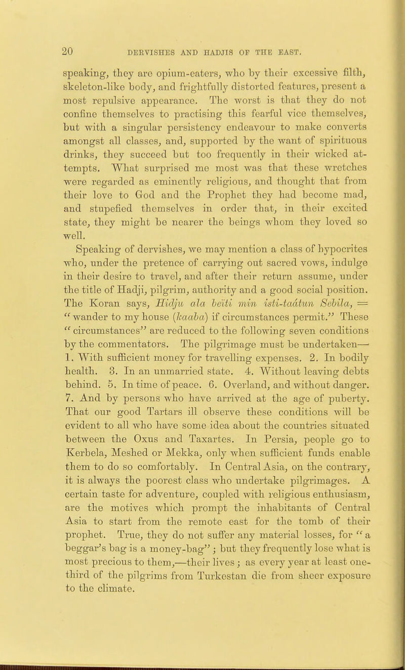 speaking, they are opium-eaters, who by their excessive filth, skeleton-like body, and frightfully distorted features, present a most repulsive appearance. The worst is that they do not confine themselves to practising this fearful vice themselves, but with a singular persistency endeavour to make converts amongst all classes, and, supported by the want of spirituous drinks, they succeed but too frequently in their wicked at- tempts. What surprised me most was that these wretches were regarded as eminently religious, and thought that from their love to God and the Prophet they had become mad, and stupefied themselves in order that, in their excited state, they might be nearer the beiugs whom they loved so well. Speaking of dervishes, we may mention a class of hypocrites who, under the pretence of carrying out sacred vows, indulge in their desire to travel, and after their return assume, under the title of Hadji, pilgrim, authority and a good social position. The Koran says, Eid/ju ala beiti min isti-tadtun Sebila, = wander to my house (Icaaba) if circum stances permit. These  circumstances are reduced to the following seven conditions by the commentators. The pilgrimage must be undertaken— 1. With sufficient money for travelling expenses. 2. In bodily health. 3. In an unmarried state. 4. Without leaving debts behind. 5. In time of peace. 6. Overland, and without danger. 7. And by persons who have arrived at the age of puberty. That our good Tartars ill observe these conditions will be evident to all who have some idea about the countries situated between the Oxus and Taxartes. In Persia, people go to Kerbela, Meshed or Mekka, only when sufficient funds enable them to do so comfortably. In Central Asia, on the contrary, it is always the poorest class who undertake pilgrimages. A certain taste for adventure, coupled with religious enthusiasm, are the motives which prompt the inhabitants of Central Asia to start from the remote east for the tomb of their prophet. True, they do not suffer any material losses, for  a beggar's bag is a money-bag ; but they frequently lose what is most precious to them,—their lives ; as eveiy year at least one- third of the pilgrims from Turkestan die from sheer exposure to the climate.