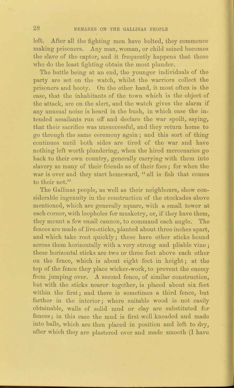 left. After all the fighting men have bolted, they commence making prisoners. Any man, woman, or child seized becomes the slave of the captor, and it frequently happens that those who do the least fighting obtain the most plunder. The battle being at an end, the younger individuals of the party are set on the watch, whilst the warriors collect the prisoners and booty. On the other hand, it most often is the case, that the inhabitants of the town which is the object of the attack, are on the alert, and the watch gives the alarm if any unusual noise is heard in the bush, in which case the in- tended assailants run off and declare the war spoilt, saying, that their sacrifice was unsuccessful, and they return home to go through the same ceremony again; and this sort of thing continues until both sides are tired of the war and have nothing left worth plundering, when the hired mercenaries go back to their own country, generally carrying with them into slavery as many of their friends as of their foes; for when the war is over and they start homeward,  all is fish that comes to their net. The Gallinas people, as well as their neighbours, show con- siderable ingenuity in the construction of the stockades above mentioned, which are generally square, with a small tower at each corner, with loopholes for musketry, or, if they have them, they mount a few small cannon, to command each angle. The fences are made of live-sticks, planted about three inches apart, and which take root quickly; these have other sticks bound across them horizontally with a very strong and pliable vine; these horizontal sticks are two or three feet above each other on the fence, which is about eight feet in height; at the top of the fence they place wicker-work, to prevent the enemy from jumping over. A second fence, of similar construction, but with the sticks nearer together, is placed about six feet within the first; and there is sometimes a third fence, but farther in the interior; where suitable wood is not easily obtainable, walls of solid mud or clay are substituted for fences; in this case the mud is first well kneaded and made into balls, which are then placed in position and left to dry, after which they are plastered over and made smooth (I have