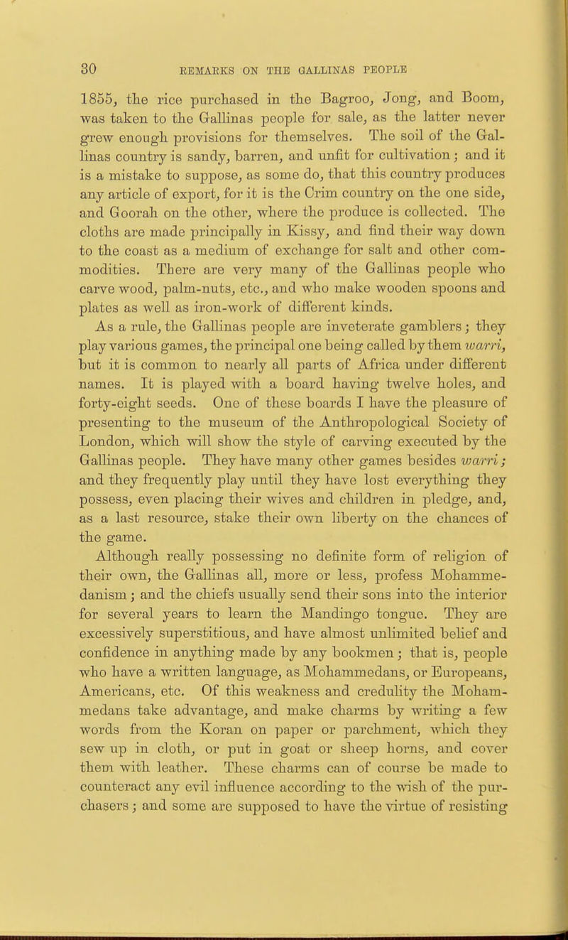 1855, the rice purchased in the Bagroo, Jong, and Boom, was taken to the Gallinas people for sale, as the latter never grew enough provisions for themselves. The soil of the Gal- linas country is sandy, barren, and unfit for cultivation; and it is a mistake to suppose, as some do, that this country produces any article of export, for it is the Crim country on the one side, and Goorah on the other, where the produce is collected. The cloths are made principally in Kissy, and find their way down to the coast as a medium of exchange for salt and other com- modities. There are very many of the Gallinas people who carve wood, palm-nuts, etc., and who make wooden spoons and plates as well as iron-work of different kinds. As a rule, the Gallinas people are inveterate gamblers; they play various games, the principal one being called by them warri, but it is common to nearly all parts of Africa under different names. It is played with a board having twelve holes, and forty-eight seeds. One of these boards I have the pleasure of presenting to the museum of the Anthropological Society of London, which will show the style of carving executed by the Gallinas people. They have many other games besides warri; and they frequently play until they have lost everything they possess, even placing their wives and children in pledge, and, as a last resource, stake their own liberty on the chances of the game. Although really possessing no definite form of religion of their own, the Gallinas all, more or less, profess Mohamme- danism ; and the chiefs usually send their sons into the interior for several years to learn the Mandingo tongue. They are excessively superstitious, and have almost unlimited belief and confidence in anything made by any bookmen; that is, people who have a written language, as Mohammedans, or Europeans, Americans, etc. Of this weakness and credulity the Moham- medans take advantage, and make charms by writing a few words from the Koran on paper or parchment, which they sew up in cloth, or put in goat or sheep horns, and cover them with leather. These charms can of course be made to counteract any evil influence according to the wish of the pur- chasers ; and some arc supposed to have the virtue of resisting