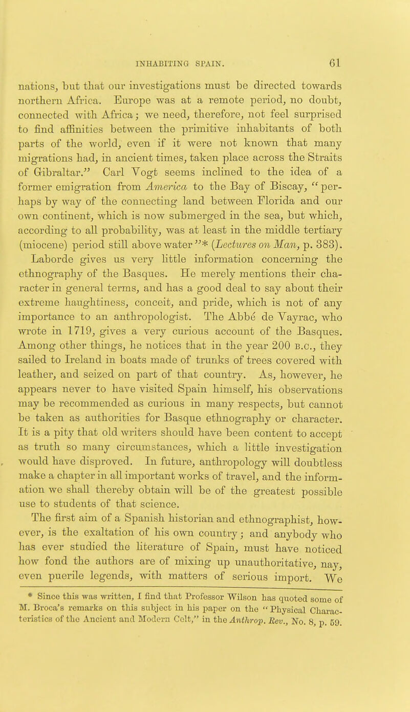 nations, but that our investigations must be directed towards northern Africa. Europe was at a remote period, no doubt, connected with Africa; we need, therefore, not feel surprised to find affinities between the primitive inhabitants of both parts of the world, even if it were not known that many migrations had, in ancient times, taken place across the Straits of Gibraltar. Carl Vogt seems inclined to the idea of a former emigration from America to the Bay of Biscay,  per- haps by way of the connecting land between Florida and our own continent, which is now submerged in the sea, but which, according to all probability, was at least in the middle tertiary (miocene) period still above water* [Lectures on Man, p. 383). Laborde gives us very little information concerning the ethnography of the Basques. He merely mentions their cha- racter in general terms, and has a good deal to say about their extreme haughtiness, conceit, and pride, which is not of any importance to an anthropologist. The Abbe de Vayrac, who wrote in 1719, gives a very curious account of the Basques. Among other things, he notices that in the year 200 B.C., they sailed to Ireland in boats made of trunks of trees covered with leather, and seized on part of that country. As, however, he appears never to have visited Spain himself, his observations may be recommended as curious in many respects, but cannot be taken as authorities for Basque ethnography or character. It is a pity that old writers should have been content to accept as truth so many circumstances, which a little investigation would have disproved. In future, anthropology will doubtless make a chapter in all important works of travel, and the inform- ation we shall thereby obtain will be of the greatest possible use to students of that science. The first aim of a Spanish historian and ethnographist, how- ever, is the exaltation of his own country; and anybody who has ever studied the literature of Spain, must have noticed how fond the authors are of mixing up unauthoritative, nay, even puerile legends, with matters of serious import. We * Since this was written, I find that Professor Wilson has quoted some of M. Broea's remarks on this subject in his paper on the  Physical Charac- teristics of the Ancient and Modern Colt, in the Anthrop. Rev., No. 8, p. 59