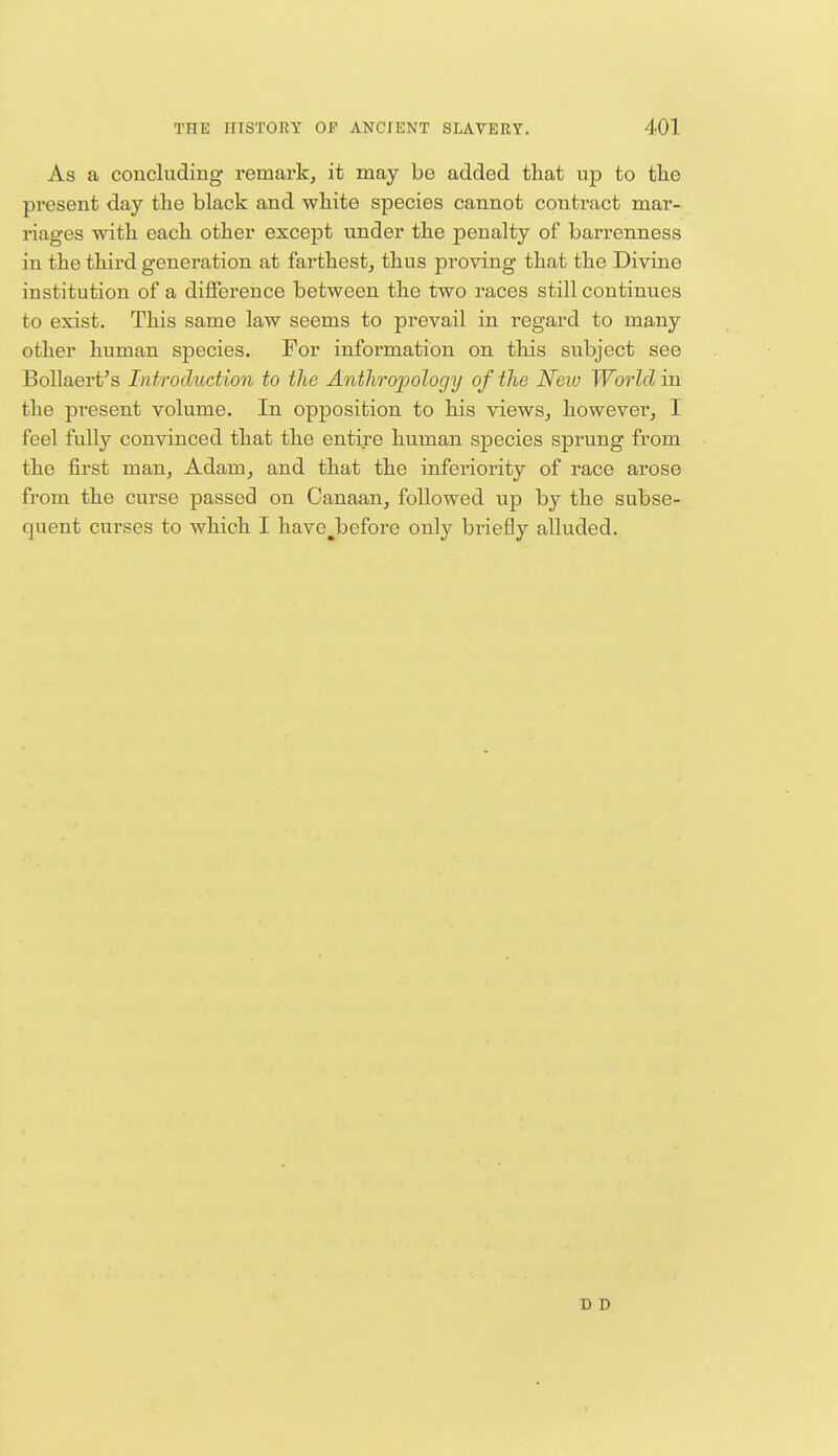 As a concluding remark, it may be added that up to the present day the black and white species cannot contract mar- riages with each other except under the penalty of barrenness in the third generation at farthest, thus proving that the Divine institution of a difference between the two races still continues to exist. This same law seems to prevail in regard to many other human species. For information on this subject see Bollaert's Introduction to the Anthropology of the New World in the present volume. In opposition to his views, however, I feel fully convinced that the entire human species sprung from the first man, Adam, and that the inferiority of race arose from the curse passed on Canaan, followed up by the subse- quent curses to which I have^before only briefly alluded. D D