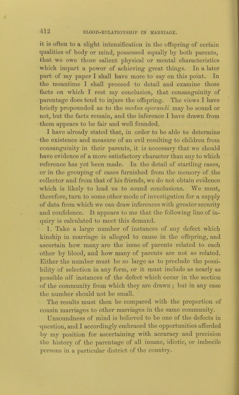 it is often to a slight intensification in the offspring of certain qualities of body or mind, possessed equally by both parents, that we owe those salient physical or mental characteristics which impart a power of achieving great things. In a later part of my paper I shall have more to say on this point. In the meantime I shall proceed to detail and examine those facts on which I rest my conclusion, that consanguinity of parentago does tend to injure the offspring. The views I have briefly propounded as to the modus operandi may be sound or not, but the facts remain, and the inference I have drawn from them appears to be fair and well founded. I havo already stated that, in order to be able to determine the existence and measure of an evil resulting to children from consanguinity in their parents, it is necessaiy that we should have evidence of a more satisfactory character than any to which reference has yet been made. In the detail of startling cases, or in the grouping of cases furnished from the memory of the collector and from that of his friends, we do not obtain evidence which is likely to lead us to sound conclusions. We must, therefore, turn to some other mode of investigation for a supply of data from which we can draw inferences with greater security and confidence. It appears to me that the following line of in- quiry is calculated to meet this demand. 1. Take a large number of instances of any defect which kinship in marriage is alleged to cause in the offspring, and ascertain how many are the issue of parents related to each other by blood, and how many of parents are not so related. Either the number must be so large as to preclude the possi- bility of selection in any form, or it must include as nearly as possible all instances of the defect which occur in the section of the community from which they are drawn; bub in any case the number should not be small. The results must then be compared with the proportion of cousin marriages to other marriages in the same communit}*-. Unsoundness of mind is believed to be one of the defects in -question, and I accordingly embraced the opportunities afforded by my position for ascertaining with accuracy and pi'ecision the history of the parentage of all insane, idiotic, or imbecile persona in a particular district of the country.