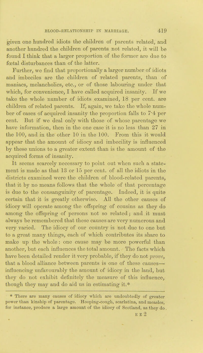 given one hundred idiots the children of parents related, and another hundred the children of parents not related, it will be found I think that a larger proportion of the former are due to foetal disturbances than of the latter. Further, we find that proportionally a larger number of idiots and imbeciles are the children of related parents, than of maniacs, melancholies, etc., or of those labouring under that which, for convenience, I have called acquired insanity. If we take the whole number of idiots examined, 18 per cent, are children of related parents. If, again, we take the whole num- ber of cases of acquired insanity the proportion falls to 7'4 per cent. But if we deal only with those of whose parentage we have information, then in the one case it is no less than 27 in the 100, and in the other 10 in the 100. From this it would appear that the amount of idiocy and imbecility is influenced by these unions to a greater extent than is the amount of the acquired forms of insanity. It seems scarcely necessary to point out when such a state- ment is made as that 13 or 15 per cent, of all the idiots in the districts examined were the children of blood-related parents, that it by no means follows that the whole of that percentage is due to the consanguinity of parentage. Indeed, it is quite certain that it is greatly otherwise. All the other causes of idiocy will operate among the offspring of cousins as they do among the offspring of persons not so related; and it must always be remembered that these causes are very numerous and very varied. The idiocy of our country is not due to one but to a great many things, each of which contributes its share to make up the whole : one cause may be more powerful than another, but each influences the total amount. The facts which have been detailed render it very probable, if they do not prove, that a blood alliance between parents is one of these causes— influencing unfavourably the amount of idiocy in the land, but they do not exhibit definitely the measure of this influence, though they may and do aid us in estimating it.* * There are many causes of idiocy which are undoubtedly of greater power than kinship of parentage. Hooping-cough, scarlatina, and measles, for instance, produce a large amount of the idiocy of Scotland, as they do . E E 2