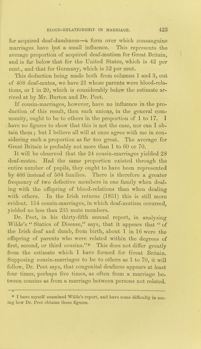 For acquired deaf-dunibuess—a form over which consanguine marriages have but a small influence. This represents the average proportion of acquired deaf-mutism for Great Britain, and is far below that for the United States, which is 42 per cent., and that for Germany, which is 52 per cent. This deduction being made both from columns 1 arid 3, out of 408 deaf-mutes, we have 21 whose parents were blood-rela- tions, or 1 in 20, which is considerably below the estimate ar- rived at by Mr. Burton and Dr. Peet. If cousin-marriages, however, have no influence in the pro- duction of this result, then such unions, in the general com- munity, ought to be to others in the proportion of 1 to 17. I have no figures to show that this is not the case, nor can I ob- tain them; but I believe all will at once agree with me in con- sidering such a proportion as far too great. The average for Great Britain is probably not more than 1 to 60 or 70. It will be observed that the 24 cousin-marriages yielded 28 deaf-mutes. Had the same proportion existed through the entire number of pupils, they ought to have been represented by 466 instead of 504 families. There is therefore a greater frequency of two defective members in one family when deal- ing with the offspring of blood-relations than when dealing with others. In the Irish returns (1851) this is still more evident. 154 cousin-marriages, in which deaf-mutism occurred, yielded no less than 235 mute members. Dr. Peet, in his thirty-fifth annual report, in analysing Wilde's  Statics of Disease, says, that it appears that  of the Irish deaf and dumb, from birth, about 1 in 16 were the offspring of parents who were related within the degrees of first, second, or third cousins.* This does not differ greatly from the estimate which I have formed for Great Britain. Supposing cousin-marriages to be to others as 1 to 70, it will follow, Dr. Peet says, that congenital deafness appears at least four times, perhaps five times, as often from a marriage be- tween cousins as from a marriage between persons not related. —i ,— # I have myself examined Wilde's report, and have some difficulty in see- ing how Dr. Peot obtains these figures.