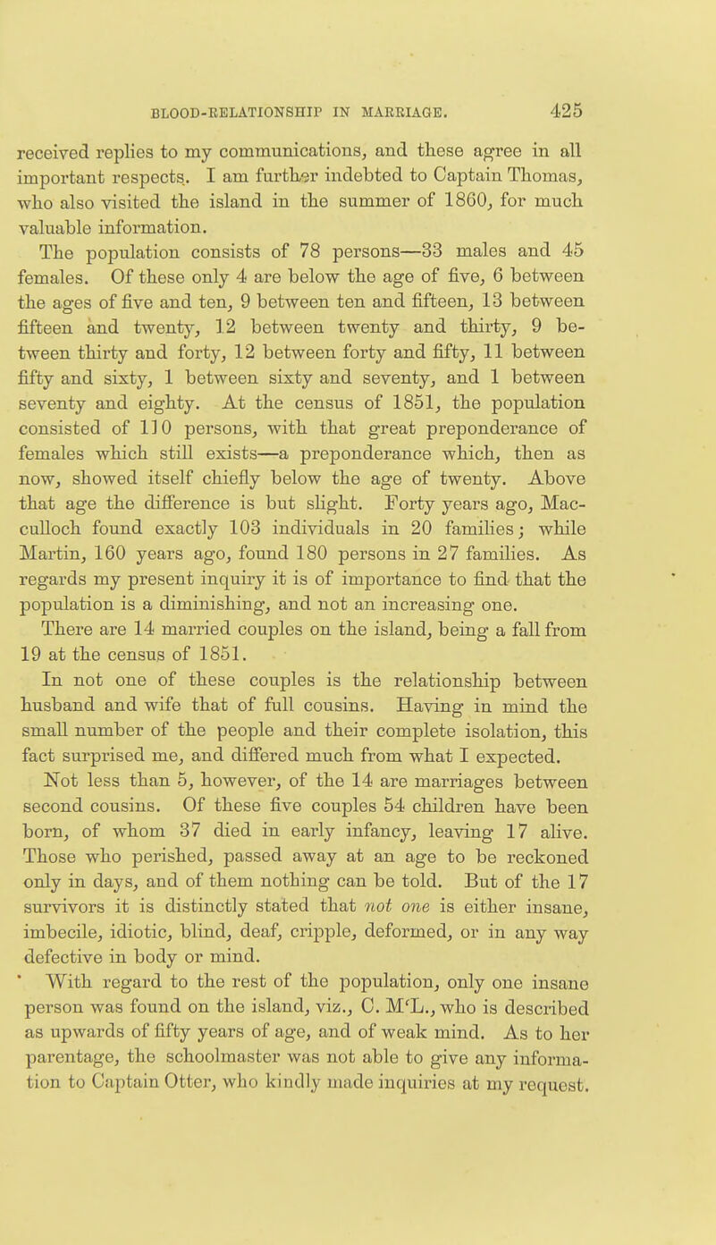 received replies to my communications, and these agree in all important respects. I am further indebted to Captain Thomas, who also visited the island in the summer of I860, for much valuable information. The population consists of 78 persons—33 males and 45 females. Of these only 4 are below the age of five, 6 between the ages of five and ten, 9 between ten and fifteen, 13 between fifteen and twenty, 12 between twenty and thirty, 9 be- tween thirty and forty, 12 between forty and fifty, 11 between fifty and sixty, 1 between sixty and seventy, and 1 between seventy and eighty. At the census of 1851, the population consisted of 110 persons, with that great preponderance of females which still exists—a preponderance which, then as now, showed itself chiefly below the age of twenty. Above that age the difference is but slight. Forty years ago, Mac- culloch found exactly 103 individuals in 20 families; while Martin, 160 years ago, found 180 persons in 27 families. As regards my present inquiry it is of importance to find that the population is a diminishing, and not an increasing one. There are 14 married couples on the island, being a fall from 19 at the census of 1851. In not one of these couples is the relationship between husband and wife that of full cousins. Having in mind the small number of the people and their complete isolation, this fact surprised me, and differed much from what I expected. Not less than 5, however, of the 14 are marriages between second cousins. Of these five couples 54 children have been born, of whom 37 died in early infancy, leaving 17 alive. Those who perished, passed away at an age to be reckoned only in days, and of them nothing can be told. But of the 17 survivors it is distinctly stated that not one is either insane, imbecile, idiotic, blind, deaf, cripple, deformed, or in any way defective in body or mind.  With regard to the rest of the population, only one insane person was found on the island, viz., C. MfL., who is described as upwards of fifty years of age, and of weak mind. As to her parentage, the schoolmaster was not able to give any informa- tion to Captain Otter, who kindly made inquiries at my request.