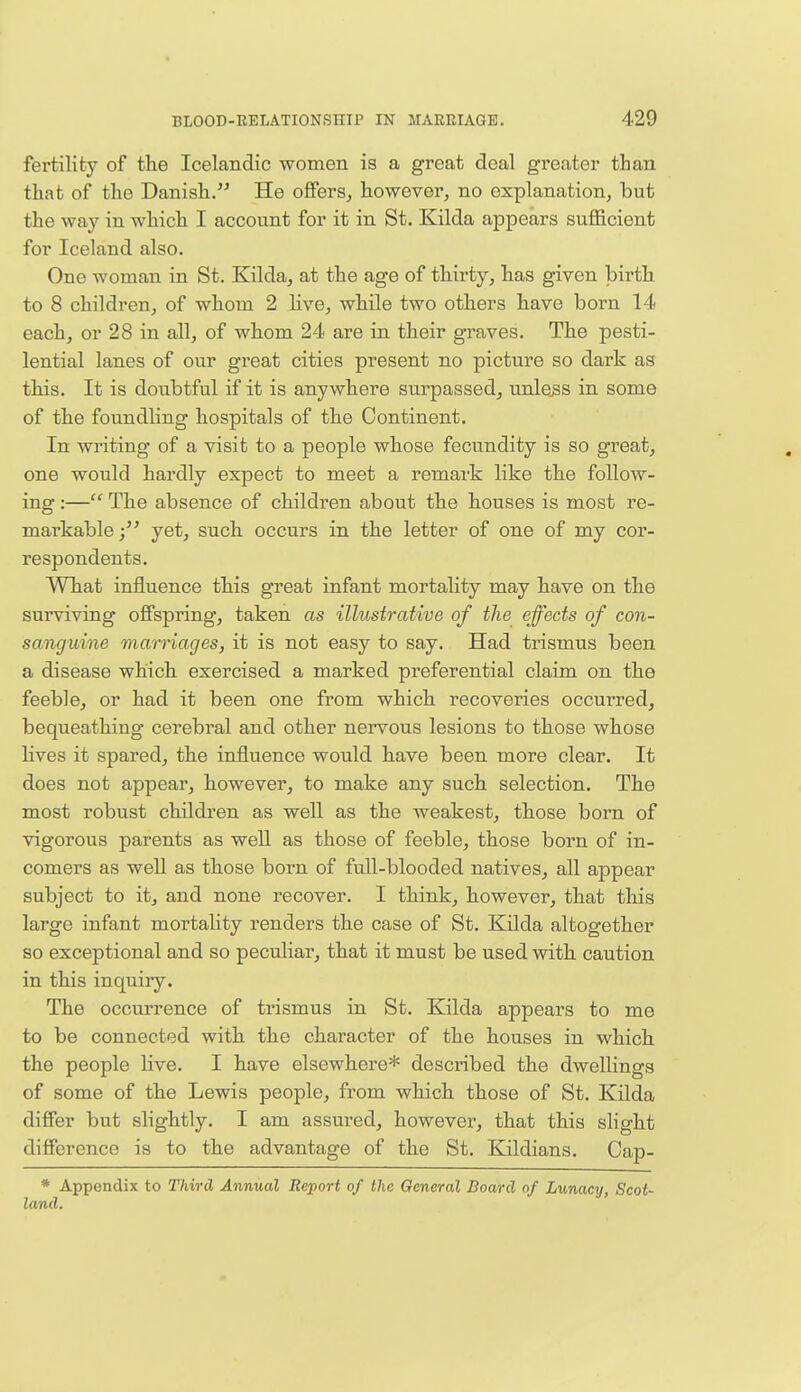 fertility of the Icelandic women is a great deal greater than that of the Danish. He offers, however, no explanation, but the way in which I account for it in St. Kilda appears sufficient for Iceland also. One woman in St. Kilda, at the age of thirty, has given birth to 8 children, of whom 2 live, while two others have born 14 each, or 28 in all, of whom 24 are in their graves. The pesti- lential lanes of our great cities present no picture so dark as this. It is doubtful if it is anywhere surpassed, unless in some of the foundling hospitals of the Continent. In writing of a visit to a people whose fecundity is so great, one would hardly expect to meet a remark like the follow- ing :— The absence of children about the houses is most re- markable yet, such occurs in the letter of one of my cor- respondents. What influence this great infant mortality may have on the surviving offspring, taken as illustrative of the effects of con- sanguine marriages, it is not easy to say. Had trismus been a disease which exercised a marked preferential claim on the feeble, or had it been one from which recoveries occurred, bequeathing cerebral and other nervous lesions to those whose lives it spared, the influence would have been more clear. It does not appear, however, to make any such selection. The most robust children as well as the weakest, those bom of vigorous parents as well as those of feeble, those born of in- comers as well as those born of full-blooded natives, all appear subject to it, and none recover. I think, however, that this large infant mortality renders the case of St. Kilda altogether so exceptional and so peculiar, that it must be used with caution in this inquiry. The occurrence of trismus in St. Kilda appears to me to be connected with the character of the houses in which the people live. I have elsewhere* described the dwellings of some of the Lewis people, from which those of St. Kilda differ but slightly. I am assured, however, that this slight difference is to the advantage of the St. Kildians. Cap- * Appendix to Third Annual Report of the General Board of Lunacy, Scot- land.