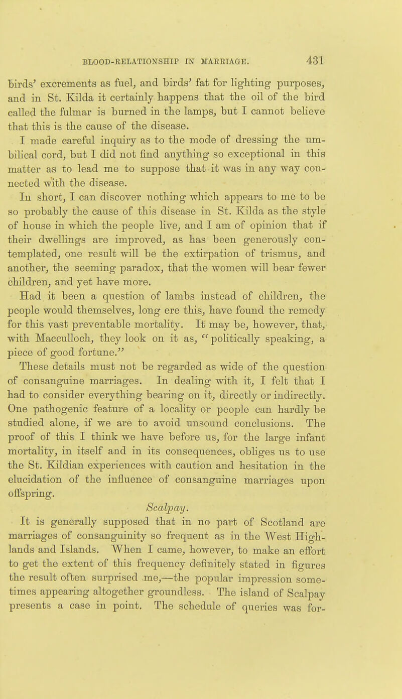 birds' excrements as fuel, and birds' fat for lighting purposes, and in St. Kilda it certainly happens that the oil of the bird called the fulmar is burned in the lamps, but I cannot believe that this is the cause of the disease. I made careful inquiry as to the mode of dressing the um- bilical cord, but I did not find anything so exceptional in this matter as to lead me to suppose that it was in any way con- nected with the disease. In short, I can discover nothing which appears to me to be so probably the cause of this disease in St. Kilda as the style of house in which the people live, and I am of opinion that if their dwellings are improved, as has been generously con- templated, one result will be the extirpation of trismus, and another, the seeming paradox, that the women will bear fewer children, and yet have more. Had it been a question of lambs instead of children, the people would themselves, long ere this, have found the remedy for this vast preventable mortality. It may be, however, that, with Macculloch, they look on it as,  politically speaking, a piece of good fortune. These details must not be regarded as wide of the question of consanguine marriages. In dealing with it, I felt that I had to consider everything bearing on it, directly or indirectly. One pathogenic feature of a locality or people can hardly be studied alone, if we are to avoid unsound conclusions. The proof of this I think we have before us, for the large infant mortality, in itself and in its consequences, obliges us to use the St. Kildian experiences with caution and hesitation in the elucidation of the influence of consanguine marriages upon offspring. Scalpay. It is generally supposed that in no part of Scotland are marriages of consanguinity so frequent as in the West High- lands and Islands. When I came, however, to make an effort to get the extent of this frequency definitely stated in figures the result often surprised me,—the popular impression some- times appearing altogether groundless. The island of Scalpay presents a case in point. The schedule of queries was for-