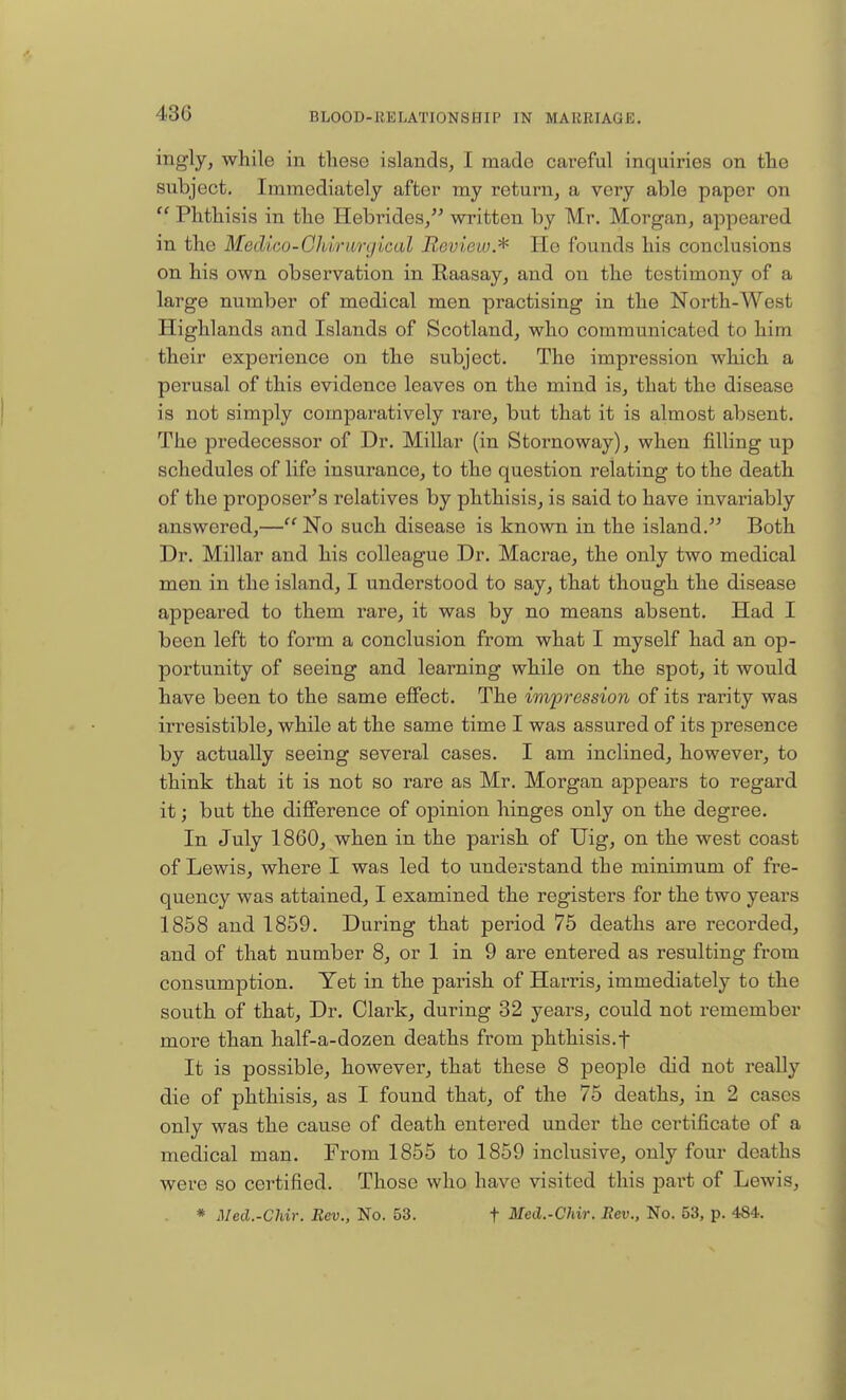 430 ing'ly, while in these islands, I made careful inquiries on the subject. Immediately after my return, a very able paper on  Phthisis in the Hebrides, written by Mr. Morgan, appeared in the Mcdico-Chiruryical Review.* He founds his conclusions on his own observation in Raasay, and on the testimony of a large number of medical men practising in the North-West Highlands and Islands of Scotland, who communicated to him their experience on the subject. The impression which a perusal of this evidence leaves on the mind is, that the disease is not simply comparatively rare, but that it is almost absent. The predecessor of Dr. Millar (in Stornoway), when filling up schedules of life insurance, to the question relating to the death of the proposer's relatives by phthisis, is said to have invariably answered,— No such disease is known in the island. Both Dr. Millar and his colleague Dr. Macrae, the only two medical men in the island, I understood to say, that though the disease appeared to them rare, it was by no means absent. Had I been left to form a conclusion from what I myself had an op- portunity of seeing and learning while on the spot, it would have been to the same effect. The impression of its rarity was irresistible, while at the same time I was assured of its presence by actually seeing several cases. I am inclined, however, to think that it is not so rare as Mr. Morgan appears to regard it; but the difference of opinion hinges only on the degree. In July 1860, when in the parish of Uig, on the west coast of Lewis, where I was led to understand the minimum of fre- quency was attained, I examined the registers for the two years 1858 and 1859. During that period 75 deaths are recorded, and of that number 8, or 1 in 9 are entered as resulting from consumption. Yet in the parish of Harris, immediately to the south of that, Dr. Clark, during 32 years, could not remember more than half-a-dozen deaths from phthisis.f It is possible, however, that these 8 people did not really die of phthisis, as I found that, of the 75 deaths, in 2 cast s only was the cause of death entered under the certificate of a medical man. From 1855 to 1859 inclusive, only four deaths were so certified. Those who have visited this part of Lewis, * Med.-Chir. Rev., No. 53. t Med.-Chir. Rev., No. 53, p. 484.