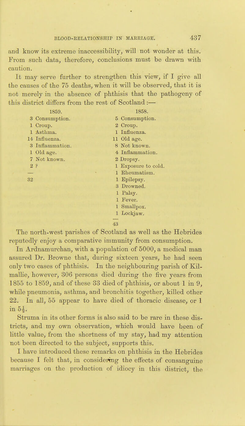 and know its extreme inaccessibility, will not wonder at this. From such data, therefore, conclusions must be drawn with caution. It may serve further to strengthen this view, if I give all the causes of the 75 deaths, when it will be observed, that it is not merely in the absence of phthisis that the pathogeny of this district differs from the rest of Scotland :— 1859. 1858. 3 Consumption. 5 Consumption. 1 Croup. 2 Croup. 1 Asthma. 1 Influenza. 14 Influenza. 11 Old age. 3 Inflammation. 8 Not known. 1 Old age. 4 Inflammation. 7 Not known. 2 Dropsy. 2 ? 1 Exposure to cold. — 1 Rheumatism. 32 1 Epilepsy. 3 Drowned. 1 Palsy. 1 Fever. 1 Smallpox. 1 Lockjaw. 43 The north-west parishes of Scotland as well as the Hebrides reputedly enjoy a comparative immunity from consumption. In Ardnamurchan, with a population of 5000, a medical man assured Dr. Browne that, during sixteen years, he had seen only two cases of phthisis. In the neighbouring parish of Kil- mallie, however, 306 persons died during the five years from 1855 to 1859, and of these 33 died of phthisis, or about 1 in 9, while pneumonia, asthma, and bronchitis together, killed other 22. In all, 55 appear to have died of thoracic disease, or 1 in 5£. Struma in its other forms is also said to be rare in these dis- tricts, and my own observation, which would have been of little value, from the shortness of my stay, had my attention not been directed to the subject, supports this. I have introduced these remarks on phthisis in the Hebrides because I felt that, in considering the effects of consanguine marriages on the production of idiocy in this district, the