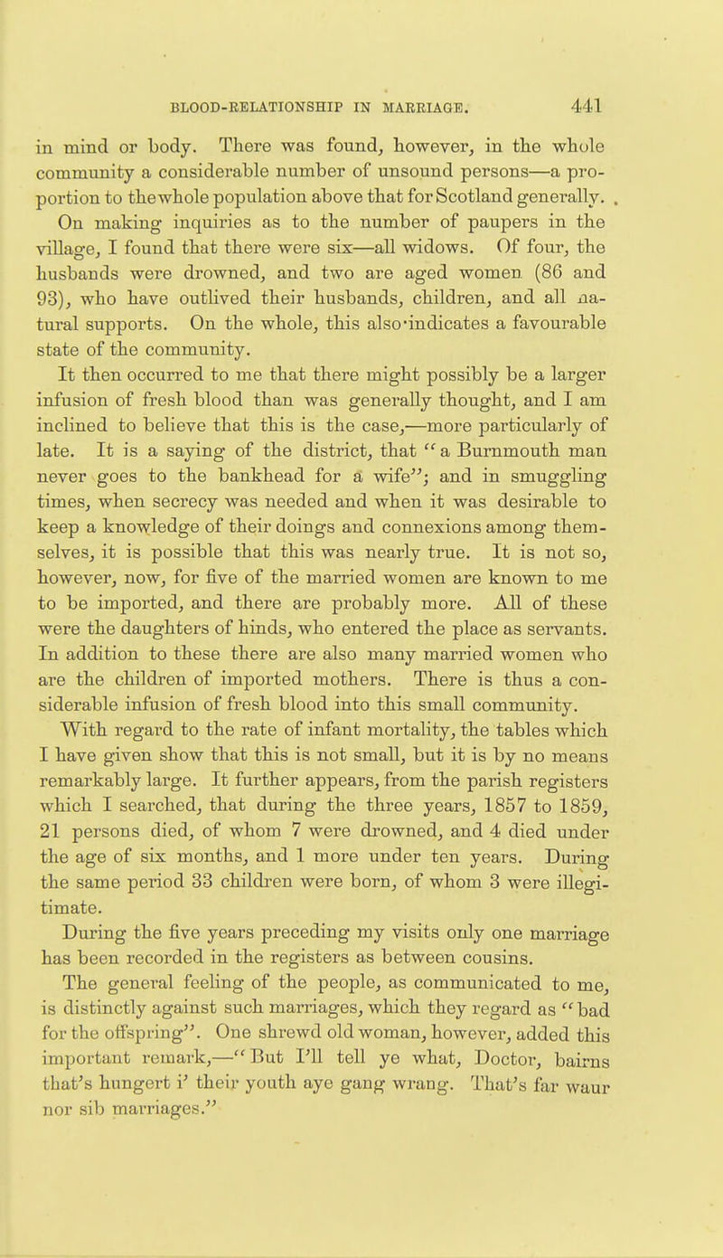 in mind or body. There was found, however, in the whole community a considerable number of unsound persons—a pro- portion to the whole population above that for Scotland generally. . On making inquiries as to the number of paupers in the village, I found that there were six—all widows. Of four, the husbands were drowned, and two are aged women (86 and 93), who have outlived their husbands, children, and all na- tural supports. On the whole, this also'indicates a favourable state of the community. It then occurred to me that there might possibly be a larger infusion of fresh blood than was generally thought, and I am inclined to believe that this is the case,—more particularly of late. It is a saying of the district, that  a Burnmouth man never goes to the bankhead for a wife; and in smuggling times, when secrecy was needed and when it was desirable to keep a knowledge of their doings and connexions among them- selves, it is possible that this was nearly true. It is not so, however, now, for five of the married women are known to me to be imported, and there are probably more. All of these were the daughters of hinds, who entered the place as servants. In addition to these there are also many married women who are the children of imported mothers. There is thus a con- siderable infusion of fresh blood into this small community. With regard to the rate of infant mortality, the tables which I have given show that this is not small, but it is by no means remarkably large. It further appears, from the parish registers which I searched, that during the three years, 1857 to 1859, 21 persons died, of whom 7 were drowned, and 4 died under the age of six months, and 1 more under ten years. During the same period 33 children were born, of whom 3 were illegi- timate. During the five years preceding my visits only one marriage has been recorded in the registers as between cousins. The general feeling of the people, as communicated to me, is distinctly against such marriages, which they regard as  bad for the offspring. One shrewd old woman, however, added this important remark,—But I'll tell ye what, Doctor, bairns that's hungert i' their youth aye gang wrang. That's far waur nor sib marriages.