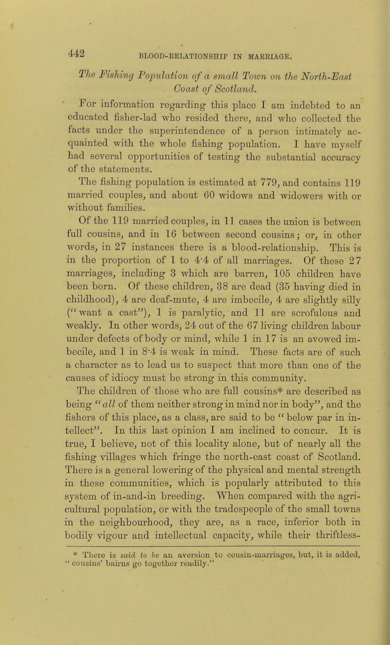 BLOOD-RELATIONSHIP IN MARRIAGE. The Fishing Population of a small Town on the North-East Coast of Scotland. For information regarding this place I am indebted to an educated fisher-lad who resided there, and who collected the facts under the superintendence of a person intimately ac- quainted with the whole fishing population. I have myself had several opportunities of testing the substantial accuracy of the statements. The fishing population is estimated at 779, and contains 119 married couples, and about CO widows and widowers with or without families. Of the 119 married couples, in 11 cases the union is between full cousins, and in 16 between second cousins; or, in other words, in 27 instances there is a blood-relationship. This is in the proportion of 1 to 4'4 of all marriages. Of these 27 marriages, including 3 which are barren, 105 children have been born. Of these children, 38 are dead (35 having died in childhood), 4 are deaf-mute, 4 are imbecile, 4 are slightly silly (want a cast), 1 is paralytic, and 11 are scrofulous and weakly. In other words, 24 out of the 67 living children labour under defects of body or mind, while 1 in 17 is an avowed im- becile, and 1 in 84 is weak in mind. These facts are of such a character as to lead us to suspect that more than one of the causes of idiocy must be strong in this community. The children of those who are full cousins* are described as being  all of them neither strong in mind nor in body, and the fishers of this place, as a class, are said to be  below par in in- tellect. In this last opinion I am inclined to concur. It is true, I believe, not of this locality alone, but of nearly all the fishing villages which fringe the north-east coast of Scotland. There is a general lowering of the physical and mental strength in these communities, which is popularly attributed to this system of in-and-in breeding. When compared with the agri- cultural population, or with the tradespeople of the small towns in the neighbourhood, they are, as a race, inferior both in bodily vigour and intellectual capacity, while their thriftless- * There is said to be an aversion to cousin-marriages, but, it is added,  cousins' bairns go together readily.