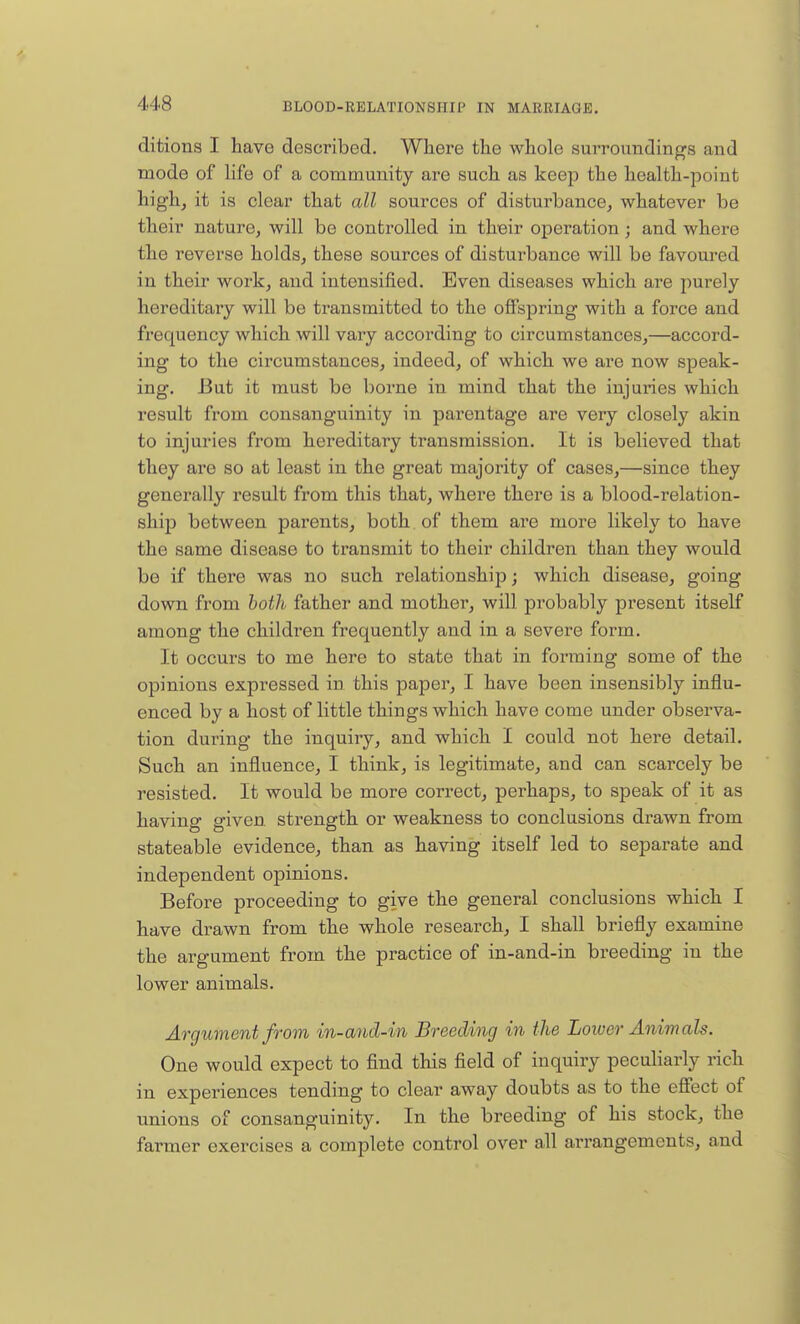ditions I have described. Where the whole surroundings and mode of life of a community are such as keep the health-point high, it is clear that all sources of disturbance, whatever be their nature, will be controlled in their operation; and where the reverse holds, these sources of disturbance will be favoured in their work, and intensified. Even diseases which are purely hereditary will be transmitted to the offspring with a force and frequency which will vary according to circumstances,—accord- ing to the circumstances, indeed, of which we are now speak- ing. But it must be borne in mind that the injuries which result from consanguinity in parentage are very closely akin to injuries from hereditary transmission. It is believed that they are so at least in the great majority of cases,—since they generally result from this that, where there is a blood-relation- ship between parents, both of them are more likely to have the same disease to transmit to their children than they would be if there was no such relationshijj; which disease, going down from both father and mother, will probably present itself among the children frequently and in a severe form. It occurs to me here to state that in forming some of the opinions expressed in this paper, I have been insensibly influ- enced by a host of little things which have come under observa- tion during the inquiry, and which I could not here detail. Such an influence, I think, is legitimate, and can scarcely be resisted. It would be more correct, perhaps, to speak of it as having given strength or weakness to conclusions drawn from stateable evidence, than as having itself led to separate and independent opinions. Before proceeding to give the general conclusions which I have drawn from the whole research, I shall briefly examine the argument from the practice of in-and-in breeding in the lower animals. Argument from in-and-in Breeding in the Lower Animals. One would expect to find this field of inquiry peculiarly rich in experiences tending to clear away doubts as to the effect of unions of consanguinity. In the breeding of his stock, the farmer exercises a complete control over all arrangements, and