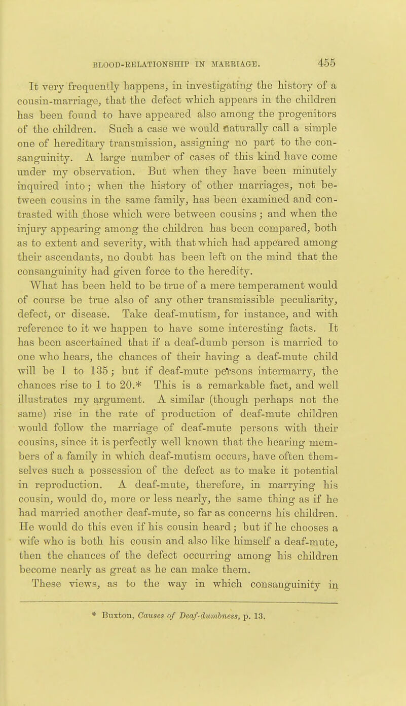 |.r,r, It very frequently happens, in investigating the history of a cousin-marriage, that the defect which appears in the children has been found to have appeared also among the progenitors of the children. Such a case we would flaturally call a simple one of hereditary transmission, assigning no part to the con- sanguinity. A large number of cases of this kind have come under my observation. But when they have been minutely inquired into; when the history of other marriages, not be- tween cousins in the same family, has been examined and con- trasted with .those which were between cousins ; and when the injury appearing among the children has been compared, both as to extent and severity, with that which had appeared among their ascendants, no doubt has been left on the mind that the consanguinity had given force to the heredity. What has been held to be true of a mere temperament would of course be true also of any other transmissible peculiarity, defect, or disease. Take deaf-mutism, for instance, and with reference to it we happen to have some interesting facts. It has been ascertained that if a deaf-dumb person is married to one who hears, the chances of their having a deaf-mute child will be 1 to 135; but if deaf-mute persons intermarry, the chances rise to 1 to 20.* This is a remarkable fact, and well illustrates my argument. A similar (though perhaps not the same) rise in the rate of production of deaf-mute children would follow the marriage of deaf-mute persons with their cousins, since it is perfectly well known that the hearing mem- bers of a family in which deaf-mutism occurs, have often them- selves such a possession of the defect as to make it potential in reproduction. A deaf-mute, therefore, in marrying his cousin, would do, more or less nearly, the same thing as if he had married another deaf-mute, so far as concerns his children. He would do this even if his cousin heard; but if he chooses a wife who is both his cousin and also like himself a deaf-mute, then the chances of the defect occurring among his children become nearly as great as he can make them. These views, as to the way in which consanguinity in Buxton, Causes of Deaf-dumbness, p. 13.