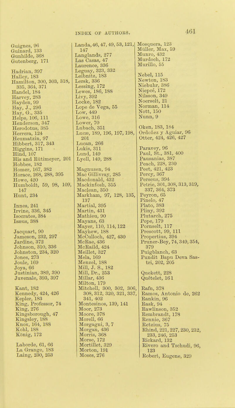 46] Guignes, 9fi Gurnard, 133 Gunhilde, 368 Gutenberg, 171 Hadrian, 397 Halley, 183 Hamilton, 300, 303, 318, 335, 364, 371 Handel, 184 Harvey, 283 Hayden, 99 Hay, J., 296 Hay, G., 335 Helps, 106, 111 Henderson, 347 Herodotus, 385 Hen-era, 124 Heumatzin, 97 Hibbert, 317, 343 Higgins, 171 Hind, 107 His and Rutinieyer, 201 Hobbes, 182 Homer, 167, 382 Horace, 268, 288, 395 Howe, 420 Humboldt, 59, 98, 109, 147 Hunt, 234 Innes, 241 Irvine, 336, 345 Isocrates, 384 Isffius, 388 Jacquart, 90 Jameson, 232, 297 Jardine, 372 Johnson, 310, 336 Johnston, 234, 320 Jones, 273 Joule, 169 Joya, 66 Justinian, 389, 390 Juvenale, 393, 397 Kant, 182 Kennedy, 424, 426 Kepler, 183 King, Professor, 74 King, 276 Kingsborough, 47 Kingsley, 188 Knox, 164, 188 Kohl, 188 Konig, 172 Laborde, 61, 66 La Grange, 183 Laing, 230, 253 Landa,46,47, 49,53,121, 147 Langlands, 277 Las Casas, 47 Laurence, 336 Leguay, 323, 332 Leibnitz, 183 Lersk, 336 Lessing, 172 Lewes, 186, 188 Livy, 392 Locke, 182 Lope de Vega, 55 Low, 449 Lowe, 316 Lower, 70 Lubach, 351 Lucee, 189, 196, 197,198, 201 Lucan, 266 Lukis, 311 Lund, 149 Lyell, 149, 288 Magnusen, 94 Mac Gillivray, 285 Macdonald, 432 Mackintosh, 355 Maclean, 350 Markham, 97, 128, 135, 137 Martial, 395 Martin, 431 Mathieu, 90 Mayans, 63 Mayer, 110, 114,122 Mayhew, 188 McCulloch, 427, 430 McEae, 436 McKaild, 424 Meillet, 327 Mela, 169 Menzel, 188 Mill, J. S., 182 Mill, Dr., 253 Millar, 436 Milton, 179 Mitchell, 300, 302, 306 308, 312, 320, 321, 337 341, 402 Montesinos, 139, 141 Moor, 273 Moore, 378 Morell, 66 Morgagni, 3, 7 Morgan, 436 Morris, 368 Morse, 172 Mortillet, 329 Morton, 191 Moses, 276 Mosquora, 123 Midler, Max, 59 Munro, 432 Murdoch, 172 Murillo, 55 Nebel, 115 Newton, 183 Niebuhr, 386 Niepce, 172 Nilsson, 349 Noerselt, 21 Norman, 114 Nott, 150 Nunn, 9 Oken, 183, 184 Ordonez y Aguiar, 96 Otter, 424, 426, 427 Paravey, 96 Paul, St., 381, 400 Pausanias, 387 Peach, 228, 230 Peet, 421, 423 Percy, 367 Perseus, 394 Petrie, 301,308, 313, 319, 337, 364, 373 Peyron, 65 Pinelo, 47 Plato, 383 Pliny, 392 Plutarch, 275 Pope, 179 Pornselt, 117 Prescott, 99, 111 Propertius, 394 Pruner-Bey, 74,349, 354, 379 Puigblanch, 63 Pundit Bapu Deva Sas- tri, 202, 205 Quekett, 228 Quetelet, 161 Kafn, 378 Ramos, Antonio de, 262 Rankin, 96 Rask, 94 Rawlinson, 352 Rembrandt, 178 Rennie, 367 Retzius, 75 Rhind, 221, 227, 230, 232, 233, 246, 253 Rickard, 132 Rivero and Tschudi, 96, 123 Robert, Eugene, 329