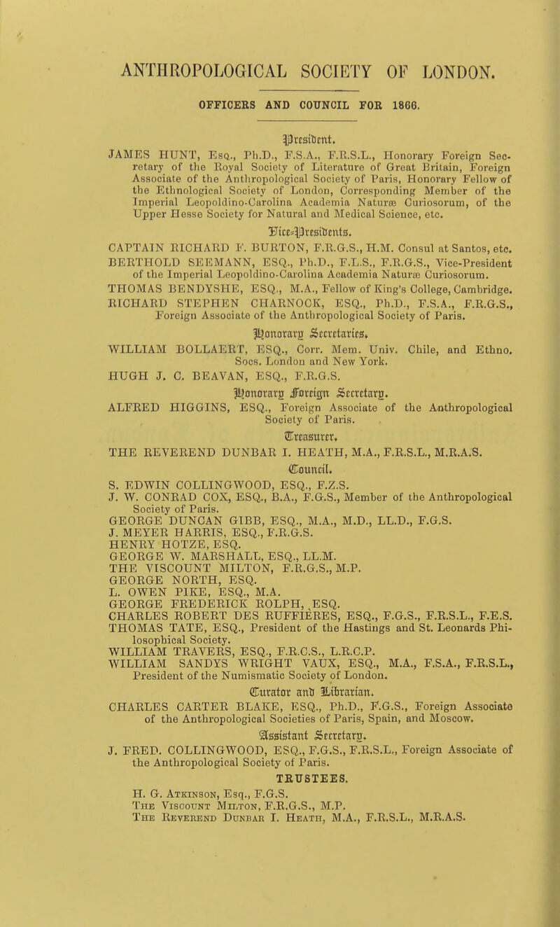 ANTHROPOLOGICAL SOCIETY OF LONDON. OFFICERS AND COUNCIL FOR 1866. IPtESitJCtlt. JAMES HUNT, Esq., Ph.D., F.S.A., F.R.S.L., Honorary Foreign Sec- retary of the Royal Society of Literature of Great Britain, Foreign Associate of the Anthropological Society of Paris, Honorary Fellow of the Ethnological Society of London, Corresponding Member of the Imperial Leopoldino-Carolina Aeademia Natures Curiosorum, of the Upper Hesse Society for Natural and Medical Science, etc. Uicc^Prcsttfcnts. CAPTAIN RICHARD F. BURTON, F.R.G.S., H.M. Consul at Santos, etc. BERTHOLD SEEMANN, ESQ., Ph.D., F.L.S., F.R.G.S., Vice-President of the Imperial Leopoldino-Carolina Aeademia Naturae Curiosorum. THOMAS BENDYSHE, ESQ., M.A., Fellow of King's College, Cambridge. RICHARD STEPHEN CHARNOCK, ESQ., Ph.D., F.S.A., F.R.G.S., Foreign Associate of the Anthropological Society of Paris. JLjonoravjj Secretaries* WILLIAM BOLLAERT, ESQ., Corr. Mem. Univ. Chile, and Ethno. Socs. London and New York. HUGH J. C. BEAVAN, ESQ., F.R.G.S. |l?onorarrj .foreign .Sccrctarg. ALFRED HIGGINS, ESQ., Foreign Associate of the Anthropological Society of Paris. treasurer. THE REVEREND DUNBAR I. HEATH, M.A., F.R.S.L., M.R.A.S. (Council. S. EDWIN COLLINGWOOD, ESQ., F.Z.S. J. W. CONRAD COX, ESQ., B.A., F.G.S., Member of the Anthropological Society of Paris. GEORGE DUNCAN GIBB, ESQ., M.A., M.D., LL.D., F.G.S. J. MEYER HARRIS, ESQ., F.R.G.S. HENRY HOTZE, ESQ. GEORGE W. MARSHALL, ESQ., LL.M. THE VISCOUNT MILTON, F.R.G.S., M.P. GEORGE NORTH, ESQ. L. OWEN PIKE, ESQ., M.A. GEORGE FREDERICK ROLPH, ESQ. CHARLES ROBERT DES RUFFLE RES, ESQ., F.G.S., F.R.S.L., F.E.S. THOMAS TATE, ESQ., President of the Hastings and St. Leonards Phi- losophical Society. WILLIAM TRAVERS, ESQ., F.R.C.S., L.R.C.P. WILLIAM SANDYS WRIGHT VAUX, ESQ., M.A., F.S.A., F.R.S.L., President of the Numismatic Society of London. (Curator artti Librarian. CHARLES CARTER BLAKE, ESQ., Ph.D., F.G.S., Foreign Associate of the Anthropological Societies of Paris, Spain, and Moscow. Assistant Secrctaro. J. FRED. COLLINGWOOD, ESQ., F.G.S., F.R.S.L., Foreign Associate of the Anthropological Society of Paris. TRUSTEES. H. G. Atkinson, Esq., F.G.S. The Viscount Milton, F.R.G.S., M.P.