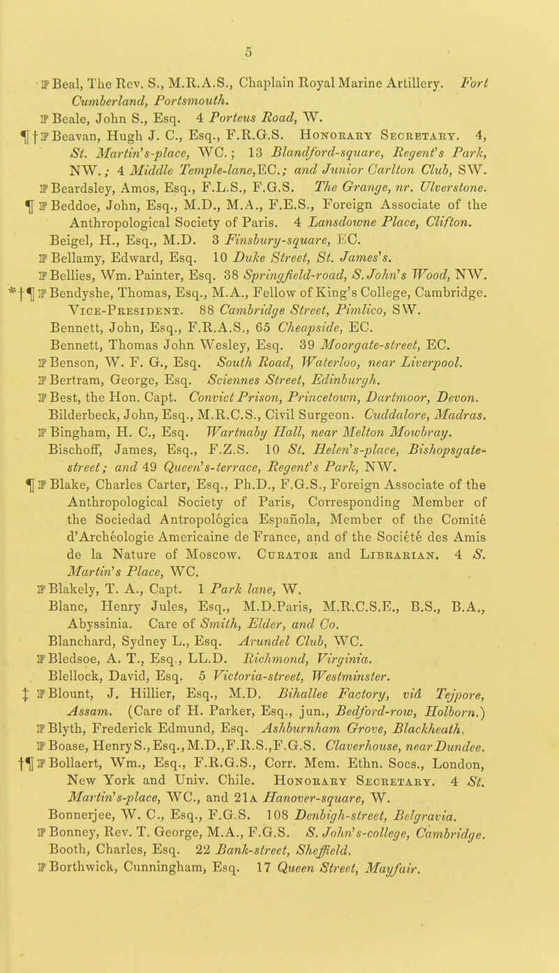 IP Beal, The Rev. S., M.R. A.S., Chaplain Royal Marine Artillery. Fort Cumberland, Portsmouth. IF Beale, John S., Esq. 4 Porteus Road, W. ^jflPBeavan, Hugh J. C, Esq., F.R.G.S. Honorary Secretary. 4, St. Martinis-place, WC.; 13 Blandford-square, Regent's Park, NW.; 4 Middle Temple-lane,EC; and Junior Carlton Club, SW. IFBeardsley, Amos, Esq., F.L.S., F.G.S. The Grange, nr. Ulverstone. TflPBeddoe, John, Esq., M.D., M.A., F.E.S., Foreign Associate of the Anthropological Society of Paris. 4 Lansdoivne Place, Clifton. Beigel, H., Esq., M.D. 3 Finsbury-square, EC. IP Bellamy, Edward, Esq. 10 Duke Street, St. James's. IP Bellies, Wm. Painter, Esq. 38 Springfield-road, S.John's Wood, NW. f^jlF Bendyshe, Thomas, Esq., M.A., Fellow of King's College, Cambridge. Vice-President. 88 Cambridge Street, Pimlico, SW. Bennett, John, Esq., F.R.A.S., 65 Cheapside, EC. Bennett, Thomas John Wesley, Esq. 39 Moorgate-street, EC. IP Benson, W. F. G., Esq. South Road, Waterloo, near Liverpool. IF Bertram, George, Esq. Sciennes Street, Edinburgh. IP Best, the Hon. Capt. Convict Prison, Princetown, Dartmoor, Devon. Bilderbeck, John, Esq., M.R.C.S., Civil Surgeon. Cuddalore, Madras. IP Bingham, H. C, Esq. Wartnaby Hall, near Melton Moivbray. Bischoff, James, Esq., F.Z.S. 10 St. Helen's-place, Bishopsgate- street; and 49 Queen's-terrace, Regent's Park, NW. IP Blake, Charles Carter, Esq., Ph.D., F.G.S., Foreign Associate of the Anthropological Society of Paris, Corresponding Member of the Sociedad Antropologica Espanola, Member of the Comite d'Archeologie Americaine de France, and of the Societe des Amis de la Nature of Moscow. Curator and Librarian. 4 S. Martin's Place, WC. IPBlakely, T. A., Capt. 1 Park lane, W. Blanc, Henry Jules, Esq., M.D.Paris, M.R.C.S.E., B.S., B.A., Abyssinia. Care of Smith, Elder, and Co. Blanchard, Sydney L., Esq. Arundel Club, WC. IP Bledsoe, A. T., Esq., LL.D. Richmond, Virginia. Blellock, David, Esq. 5 Victoria-street, Westminster. \ IP Blount, J. Hillier, Esq., M.D. Bihallee Factory, vid Tejpore, Assam. (Care of H. Parker, Esq., jun., Bedford-row, Holborn.) IFBlyth, Frederick Edmund, Esq. Ashburnham Grove, Blackheath. IPBoase, HenryS.,Esq.,M.D.,F.R.S.,F.G.S. Claverhouse, near Dundee. f^f IP Bollaert, Wm., Esq., F.R.G.S., Corr. Mem. Ethn. Socs., London, New York and Univ. Chile. Honorary Secretary. 4 St. Martin's-place, WC, and 21a Hanover-square, W. Bonnerjee, W. C, Esq., F.G.S. 108 Denbigh-street, Bclgravia. IP Bonney, Rev. T. George, M.A., F.G.S. S. John's-college, Cambridge. Booth, Charles, Esq. 22 Bank-street, Sheffield. IPBorthwick, Cunningham, Esq. 17 Queen Street, May/air.