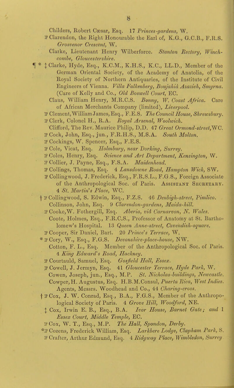 Childers, Robert Csesar, Esq. 17 Princes-gardens, W. IF Clarendon, the Right Honourable the Earl of, K.G., G.C.B., F.R.S. Grosvenor Crescent, W. Clarke, Lieutenant Henry Wilberforce. Stanton Rectory, Winch- combe, Gloucestershire. \ * % Clarke, Hyde, Esq., K.C.M., K.H.S., K.C., LL.D., Member of the German Oriental Society, of the Academy of Anatolia, of the Royal Society of Northern Antiquaries, of the Institute of Civil Engineers of Vienna. Villa Falkenberg, Boujahid Azazieh, Smyrna. (Care of Kelly and Co., Old Boswell Court, EC. Claus, William Henry, M.R.C.S. Bonny, W. Coast Africa. Care of African Merchants Company (limited), Liverpool. IF Clement, William James, Esq., F.E.S. The Council House, Shrewsbury. IF Clerk, Colonel H., R.A. Royal Arsenal, Woolwich. Clifford, The Rev. Maurice Philip, D.D. 47 Great Ormond-street^NC. IF Cock, John, Esq., jun., F.R.H.S., M.S.A. South Mollon. IF Cockings, W. Spencer, Esq., F.E.S. IP Cole, Vicat, Esq. Ilolmbury, near Dorking, Surrey. IF Coles, Henry, Esq. Science and Art Department, Kensington, W. IF Collier, J. Payne, Esq., F.S.A. Maidenhead. IF Codings, Thomas, Esq. 4 Lansdoione Road, Hampton Wick, SW. IF Collingwood, J. Frederick, Esq., F.R.S.L., F.G.S., Foreign Associate of the Anthropological Soc. of Paris. Assistant Secketary. 4 St. Martin's Place, WC. ] IF Collingwood, S. Edwin, Esq., F.Z.S. 46 Denbigh-street, Pimlico. Collinson, John, Esq. 9 Clarendon-gardens, Maida-hill. IF Cooke, W. Fothergill, Esq. Aberia, vid Carnarvon, N. Wales. Coote, Holmes, Esq., F.R.C.S., Professor of Anatomy at St. Bartho- lomew's Hospital. 13 Queen Anne-street, Cavendish-square. IF Cooper, Sir Daniel, Bart. 20 Prince's Terrace, W. * IF Cory, W., Esq., F.G.S. Devonshire-place-house, NW. Cotton, F. L., Esq. Member of the Anthropological Soc. of Paris. 4 King Edward's Road, Hackney. IF Courtauld, Samuel, Esq. Gosfield Hall, Essex. IF Co well, J. Jermyn, Esq. 41 Gloucester Terrace, Hyde Park, W. Cowen, Joseph, jun., Esq., M.P. St. N icholas-buildings, Nciveastlc. Cowper,H. Augustus, Esq. H.B.M.Consul, Puerta Rica, West Indies. Agents, Messrs. Woodhead and Co., 44 Chari?ig-cross. f IF Cox, J. W. Conrad, Esq., B.A., F.G.S., Member of the Anthropo- logical Society of Paris. 4 Grove Hill, Woodford, NE. \ Cox, Irwin E. B., Esq., B.A. Ivor House, Bamet Gate; and 1 Essex Court, Middle Temple, EC. IF Cox, W. T., Esq., M.P. The Hall, Spondon, Derby. *1P Cozens, Frederick William, Esq. Larkbere Lodge, Clapham Park, S. lFCrafter, Arthur Edmund, Esq. 4 Ridgway Place, Wimbledon, Sumy