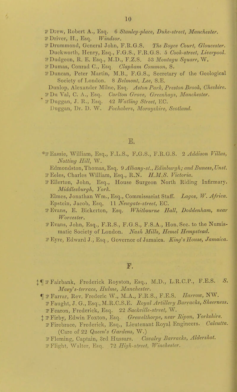 IP' Drew, Robert A., Esq. 6 Stanley-place, Dukc-strect, Manchester. IP Driver, H., Esq. Windsor. IP Drummond, General John, F.R.G.S. The Doyce Court, Gloucester. Duckworth, Henry, Esq., F.G.S., F.R.G.S. 5 Cook-street, Liverpool. IP Dudgeon, 11. E. Esq., M.D., F.Z.S. 53 Montagu Square, W. IP Dumas, Conrad C, Esq. Clapham Common, S. IP Duncan, Peter Martin, M.B., F.G.S., Secretary of the Geological Society of London. 8 Belmont, Lee, S.E. Dunlop, Alexander Milne, Esq. Aston Park, Preston Brook, Cheshire. IP Du Val, C. A., Esq. Carlton Grove, Grcenhays, Manchester, ' IPDuggan, J. R., Esq. 42 Wailing Street, EC. Duggan, Dr. D. W. Fochabers, Morayshire, Scotland. E. *IPEassie, William, Esq., F.L.S., F.G.S., F.R.G.S. 2 Addison Villas, Notting Hill, W. Edmondston, Thomas, Esq. 9 Albany-st., Edinburgh; and Buness, Unst. IP Eeles, Charles William, Esq., R.N. H.M.S. Victoria. IP Ellerton, John, Esq., House Surgeon North Riding Infirmary. Middlesburgh, York. Elmes, Jonathan Wm., Esq., Commissariat Staff. Lagos, W. Africa. Epstein, Jacob, Esq, 11 Neiogate-street, EC. if Evans, E. Bickerton, Esq. Whitbourne Hall, Doddenham, near Worcester. IP Evans, John, Esq., F.R.S., F.G.S., F.S.A., Hon. Sec. to the Numis- matic Society of London. Nash Mills, Hemel Hempstead. j[''Eyre, Edward J., Esq., Governor of Jamaica. King's House, Jamaica. F. Jlf IP Fairbank, Frederick Royston, Esq., M.D., L.R.C.P., F.E.S. S. Mary's-terrace, Hulme, Manchester. % IP Farrar, Rev. Frederic W., M.A., F.R.S., F.E.S. Harrow, NW. IP Faught, J. G., Esq., M.R.C.S.E. Royal Artillery Barracksf Sheertiess. IPFearon, Frederick, Esq. 22 Sackville-street, W. X IPFirby, Edwin Foxton, Esq. Greivclthorpc, near Ripon, Yorkshire. iP Firebrace, Frederick, Esq., Lieutenant Royal Engineers. Calcutta. (Care of 22 Queen's Gardens, W.) IP Fleming, Captain, 3rd Hussars. Cavalry Barracks, Aldershot. IP Flight, Walter, Esq. 72 High-street, Winchester.