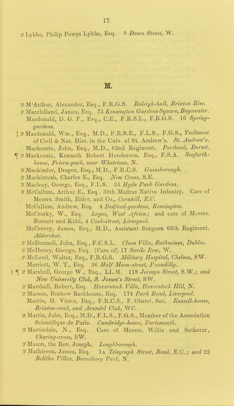 IP Lybbc, Philip Powys Lybbe, Esq. 9 Down Street, W. M. IP M'Arthur, Alexander, Esq., F.R.G.S. Raleigh-hall, Brixton Rise. IP Macclelland, James, Esq. 73 Kensington Gardens Square, Baysivater. Macdonald, D. G. F., Esq., C.E., F.R.S.L., F.R.G.S. 16 Spring- gardens. \ IP Macdonald, Wm, Esq., M.D., F.R.S.E., F.L.S., F.G.S., Professor of Civil & Nat. Hist, in the Univ. of St. Andrew's. St. Andrew's. Mackenzie, John, Esq., M.D., 62nd Regiment. Portland, Dorset. ^[ IP Mackenzie, Kenneth Robert Henderson, Esq., F.S.A. Seaforth- house, Friern-park, near Whetstone, N. IPMackinder, Draper, Esq., M.D., F.R.G.S. Gainsborough. IF Mackintosh, Charles E., Esq. New Gross, S.E. IPMaeleay, George, Esq., F.L.S. 35 Hyde Park Gardens. IFMcCallum, Arthur E., Esq , 39th Madras Native Infantry. Care of Messrs. Smith, Elder, and Co., Cornhill, E.G. McCallum, Andrew, Esq. 4 Bedford-gardens, Kensington. McCrosky, W., Esq. Lagos, West Africa; and care of Messrs. Burnett and Kidd, 4 Cook-street, Liverpool. McCrevey, James, Esq., M.D., Assistant Surgeon 66th Regiment. Alder shot. . McDonnell, John, Esq., F.C.S.L. Glare Villa, Rathmines, Dublin. IPMcHenry, George, Esq. (Care of) 17 Savile Row, W. IP McLeod, Walter, Esq., F.R.G.S. Military Hospital, Chelsea, S\V. Marriott, W. T., Esq. 36 Half Moon-street, Piccadilly. \ % IP Marshall, George W., Esq., LL.M. 118 Jermyn Street. S.W.; and New University Club, S. James's Street, SW. Marshall, Robert, Esq. Haverstock Villa, Haverstock Hill, N. IP Marson, Benbow Backhouse, Esq. 174 Park Road, Liverpool. Martin, H. Victor, Esq., F.R.C.S., F. Obstet. Soc. Russell-house, Brixton-road, and Arundel Club, WC. IP Martin, John, Esq., M.D., F.L.S., F.G.S., Member of the Association Scientifique de Paris. Cambridge-house, Portsmouth. IP Martindale, N., Esq. Care of Messrs. Willis and Sotherar, Charing-cross, SW. IP Mason, the Rev. Joseph. Loughborough. JPMathieson, James, Esq. 1a Telegraph Street, Bank, E.C.; and 22 Bclilha Villas, Barnsbitry Park, N.