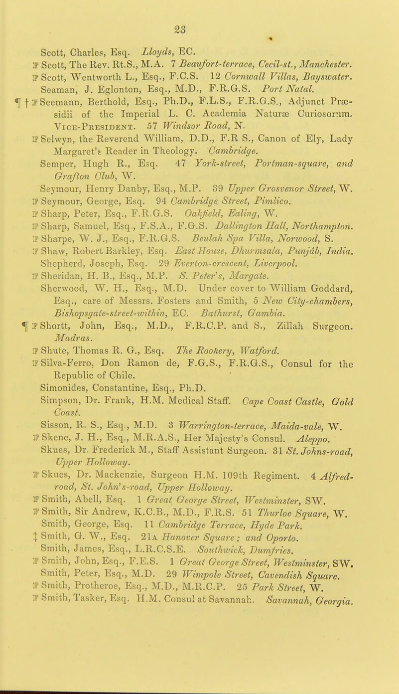 Scott, Charles, Esq. Lloyds, EC. IP Scott, The llev. Rt.S., M.A. 7 Beaufort-terrace, Cecil-st., Manchester. IP Scott, Wentworth L., Esq., F.C.S. 12 Cornwall Villas, Baysioater. Seaman, J. Eglonton, Esq., M.D., F.R.G.S. Port Natal. ^fFSeemann, Berthold, Esq., Ph.D., F.L.S., F.R.G.S., Adjunct Pra3- sidii of the Imperial L. C. Academia Naturae Curiosonim, Vice-President. 57 Windsor Road, N. IPSelwyn, the Reverend William, D.D., F.R S., Canon of Ely, Lady Margaret's Reader in Theology. Cambridge. Semper, Hugh R., Esq. 47 York-street, Portman-square, and Grafton Club, W. Seymour, Henry Danby, Esq., M.P. 39 Upper Grosvenor Street, W. IP Seymour, George, Esq. 94 Cambridge Street, Pimlico. IP Sharp, Peter, Esq., F.R.G.S. Oakfield, Ealing, W. : Sharp, Samuel, Esq., F.S.A., F.G.S. Dallington Hall, Northampton. IPSharpe, W. J., Esq., F.R.G.S. Beulah Spa Villa, Norivood, S. IP Shaw, Robert Barkley, Esq. East House, Dhurmsala, Punjdb, India. Shepherd, Joseph, Esq. 29 Everton-crescent, Liverpool. IP Sheridan, H. B., Esq., M.P. S. Peter's, Margate. Sherwood, W. H., Esq., M.D. Under cover to William Goddard, Esq., care of Messrs. Fosters and Smith, 5 Neio City-chambers, Bishopsgate-street-tvithin, EC. Bathurst, Gambia. ^flPShortt, John, Esq., M.D., F.R.C.P. and S., Zillah Surgeon. Madras. IP Shute, Thomas R. G., Esq. The Rookery, Watford. IP Silva-Ferro, Don Ramon de, F.G.S., F.R.G.S., Consul for the Republic of Chile. Simonides, Constantine, Esq., Ph.D. Simpson, Dr. Frank, H.M. Medical Staff. Cape Coast Castle, Gold Coast. Sisson, R. S., Esq., M.D. 3 Warrington-terrace, Maida-vale, W. 3? Skene, J. H., Esq., M.R.A.S., Her Majesty's Consul. Aleppo. Skues, Dr. Frederick M., Staff Assistant Surgeon. 31 St. Johns-road, Upper Holloioay. IP Skues, Dr. Mackenzie, Surgeon H.M. 109th Regiment. 4 Alfred- road, St. John's-road, Upper Holloivay. IP Smith, Abell, Esq. 1 Great George Street, Westminster, SW. IP Smith, Sir Andrew, K.C.B., M.D., F.R.S. 51 Thurloe Square, W. Smith, George, Esq. 11 Cambridge Terrace, Hyde Park. % Smith, G. W., Esq. 21a Hanover Square; and Oporto. Smith, James, Esq., L.R.C.S.E. Southwich, Dumfries. IP Smith, John, Esq., F.E.S. 1 Great George Street, Westminster, SW. Smith, Peter, Esq., M.D. 29 Wimpole Street, Cavendish Square. IP Smith, Protheroe, Esq., M.D., M.R.C.P. 25 Park Street, W. IP Smith, Tasker, Esq. H.M. Consul at Savannah. Savannah, Georgia.