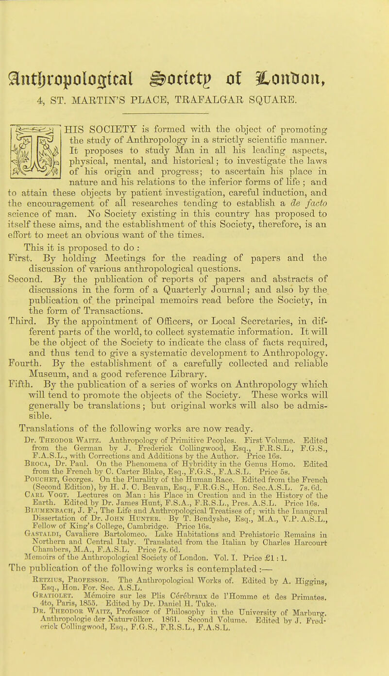 anthropological ©omtp of iLontioit, 4, ST. MARTIN'S PLACE, TRAFALGAR SQUARE. HIS SOCIETY is formed with the object of pi'omoting the study of Anthropology in a strictly scientific manner. It proposes to study Man in all his leading aspects, physical, mental, and historical; to investigate the laws of his origin and progress; to ascertain his place in nature and his relations to the inferior forms of life ; and to attain these objects by patient investigation, careful induction, and the encouragement of all researches tending to establish a de facto science of man. No Society existing in this country has proposed to itself these aims, and the establishment of this Society, therefore, is an effort to meet an obvious want of the times. This it is proposed to do : First. By holding Meetings for the reading of papers and the discussion of various anthropological questions. Second. By the publication of reports of papers and abstracts of discussions in the form of a Quarterly Journal; and also by the publication of the principal memoirs read before the Society, in the form of Transactions. Third. By the appointment of Officers, or Local Secretaries, in dif- ferent parts of the world, to collect systematic information. It will be the object of the Society to indicate the class of facts required, and thus tend to give a systematic development to Anthropology. Fourth. By the establishment of a carefully collected and reliable Museum, and a good reference Library. Fifth. By the publication of a series of works on Anthropology which will tend to promote the objects of the Society. These works will generally be translations; but original works will also be admis- sible. Translations of the following works are now ready. Dr. Theodor Waitz. Anthropology of Primitive Peoples. First Volume. Edited from the German by J. Frederick Collingwood, Esq., F.R.S.L., F.G.S., F.A.S.L., with Corrections and Additions by the Author. Price 16s. Broca, Dr. Paul. On the Phenomena of Hybridity in the Genus Homo. Edited from the French by C. Carter Blake, Esq., F.G.S., F.A.S.L. Price 5s. Pouchet, Georges. On the Plurality of the Human Race. Edited from the French (Second Edition), by H. J. C. Beavan, Esq., F.R.G.S., Hon. Sec.A.S.L. 7s. fid. Carl Vogt. Lectures on Man: his Place in Creation and in the History of the Earth. Edited by Dr. James Hunt, F.S.A., F.R.S.L., Pres. A.S.L. Price 16s. Bt.umenbach, J. F., The Life and Anthropological Treatises of; with the Inaugural Dissertation of Dr. John Hunter. By T. Bendyshe, Esq., M.A., VP. A.S.L., Fellow of King's College, Cambridge. Price 16s. Gastaldi, Cavaliere Bartolomeo. Lake Habitations and Prehistoric Remains in Northern and Central Italy. Translated from the Italian by Charles Harcourt Chambers, M.A., F.A.S.L. Price 7s. fid. Memoirs of the Anthropological Society of London. Vol. I. Price £1 : 1. The publication of the following works is contemplated :— Retzius, Professor. The Anthropological Works of. Edited by A. Higgins, Esq., Hon. For. Sec. A.S.L. Gratiolet. Memoire sur les Plis Cerobraux de l'Homme et des Primates 4to, Paris, 1855. Edited by Dr. Daniel H. Tuke. Dr. Theodor Waitz, Professor of Philosophy in tho University of Marburg. Anthropologic der Naturvolker. 1801. Second Volume. Edited by J Frod- ericlt Collingwood, Esq., F.G.S., F.R.S.L., F.A.S.L.