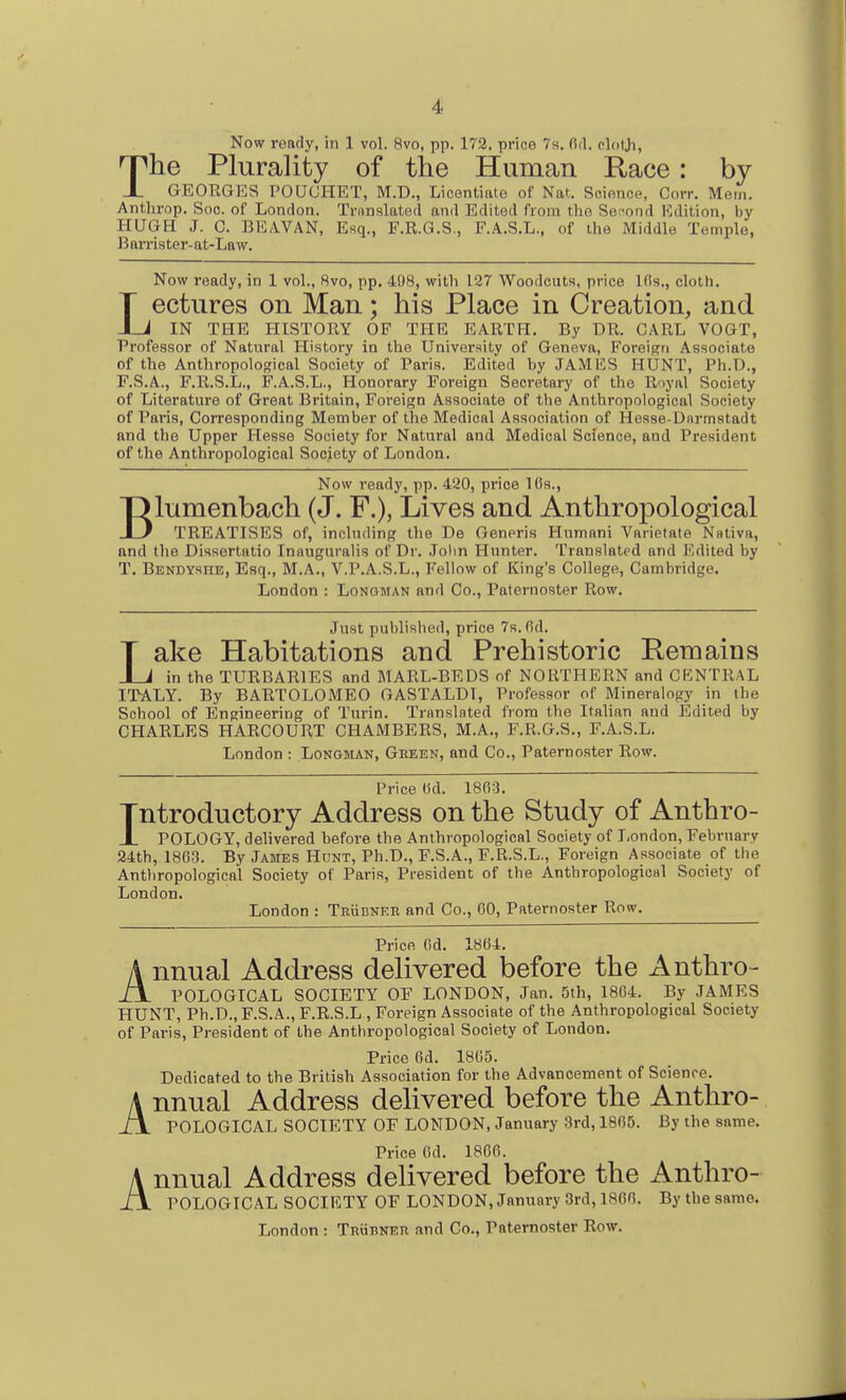 I Now ready, in 1 vol. 8vo, pp. 172, price 7s. fid. elntji, The Plurality of the Human Race: by GEORGES POUCHET, M.D., Licentiate of Nat. Science, Corr. Mem. Anthrop. Soc. of London. Translated and Edited from the Second Edition, by HUGH J. C. BEAVAN, Esq., F.R.G.S., F.A.S.L., of the Middle Temple, Barrister-at-Law. Now ready, in 1 vol., Rvo, pp. 408, with 127 Woodcuts, price lfis., cloth. Lectures on Man; his Place in Creation, and IN THE HISTORY OF THE EARTH. By DR. CARL VOGT, Professor of Natural History in the University of Geneva, Foreign Associate of the Anthropological Society of Paris. Edited by JAMES HUNT, Ph.D., F.S.A., F.R.S.L., F.A.S.L., Honorary Foreign Secretary of the Royal Society of Literature of Great Britain, Foreign Associate of the Anthropological Society of Paiis, Corresponding Member of the Medical Association of Hesse-Dnrmstadt and the Upper Hesse Society for Natural and Medical Science, and President of the Anthropological Society of London. Now ready, pp. 420, price IBs., Blumenbach (J. F.), Lives and Anthropological TREATISES of, including the De Generis Humani Varietate Nntiva, and the Dissertatio Inauguralis of Dr. John Hunter. Translated and Edited by T. Bendyshe, Esq., M.A., V.P.A.S.L., Fellow of King's College, Cambridge. London : Longman and Co., Paternoster Row. Just published, price 7s. fid. Lake Habitations and Prehistoric Remains in the TURBARIES and MARL-BEDS of NORTHERN and CENTRAL ITALY. By BARTOLOMEO GASTALDI, Professor of Mineralogy in the School of Engineering of Turin. Translated from the Italian and Edited by CHARLES HARCOURT CHAMBERS, M.A., F.R.G.S., F.A.S.L. London : Longman, Green, and Co., Paternoster Row. Price fid. 1803. Introductory Address on the Study of Anthro- Jl POLOGY, delivered hefore the Anthropological Society of London, February 24th, 1863. By James Hunt, Ph.D., F.S.A., F.R.S.L., Foreign Associate of the Anthropological Society of Paris, President of the Anthropological Society of London. London : Trubner and Co., 00, Paternoster Row. Price. Od. 1804. Annual Address delivered before the Anthro- POLOGICAL SOCIETY OF LONDON, Jan. 5th, 1864. By JAMES HUNT, Ph.D., F.S.A., F.R.S.L , Foreign Associate of the Anthropological Society of Paris, President of the Anthropological Society of London. Price 0d. 1805. Dedicated to the British Association for the Advancement of Science. A nnual Address delivered before the Anthro- XJL POLOGICAL SOCIETY OF LONDON, January 3rd, 1805. By the same. Price 6d. 1806. A nnual Address delivered before the Anthro- XA. POLOGICAL SOCIETY OF LONDON, January 3rd, 1866. By the same.